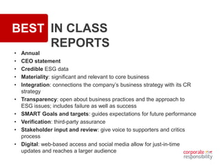 BEST IN CLASS
REPORTS
• Annual
• CEO statement
• Credible ESG data
• Materiality: significant and relevant to core business
• Integration: connections the company’s business strategy with its CR
strategy
• Transparency: open about business practices and the approach to
ESG issues; includes failure as well as success
• SMART Goals and targets: guides expectations for future performance
• Verification: third-party assurance
• Stakeholder input and review: give voice to supporters and critics
process
• Digital: web-based access and social media allow for just-in-time
updates and reaches a larger audience
 