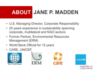 ABOUT JANE P. MADDEN
• U.S. Managing Director, Corporate Responsibility
• 25 years experience in sustainability spanning
corporate, multilateral and NGO sectors
• Former Partner, Environmental Resources
Management (ERM)
• World Bank Official for 12 years
• CARE, UNICEF
 