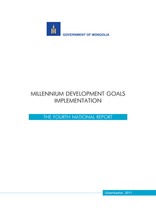 THE FOURTH NATIONAL REPORT




          GOVERNMENT OF MONGOLIA




MILLENNIUM DEVELOPMENT GOALS
        IMPLEMENTATION

   THE FOURTH NATIONAL REPORT




                             Ulaanbaatar. 2011
 