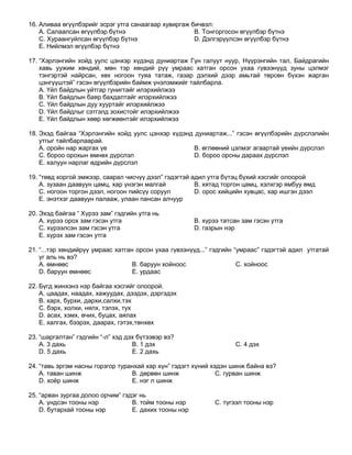 16. Аливаа өгүүлбэрийг эсрэг утга санаагаар хувиргаж бичвэл:
    A. Салаалсан өгүүлбэр бүтнэ                       B. Тонгоргосон өгүүлбэр бүтнэ
    C. Хураангуйлсан өгүүлбэр бүтнэ                   D. Дэлгэрүүлсэн өгүүлбэр бүтнэ
    E. Нийлмэл өгүүлбэр бүтнэ

17. “Хэрлэнгийн хойд уулс цэнхэр хүдэнд дуниартаж Гүн галуут нуур, Нүүрэнгийн тал, Байдрагийн
    хавь уужим хөндий, мөн тэр хөндий рүү умраас хатган орсон ухаа гүвээнүүд зуны цэлмэг
    тэнгэртэй найрсан, хөх ногоон туяа татаж, газар дэлхий дээр амьтай төрсөн бүхэн жарган
    цэнгүүштэй” гэсэн өгүүлбэрийн баймж үнэлэмжийг тайлбарла.
    A. Үйл байдлын уйтгар гунигтайг илэрхийлжээ
    B. Үйл байдлын баяр бахдалтайг илэрхийлжээ
    C. Үйл байдлын дуу хууртайг илэрхийлжээ
    D. Үйл байдлыг сэтгэлд зохистойг илэрхийлжээ
    E. Үйл байдлын хөөр хөгжөөнтэйг илэрхийлжээ

18. Эхэд байгаа “Хэрлэнгийн хойд уулс цэнхэр хүдэнд дуниартаж...” гэсэн өгүүлбэрийн дүрслэлийн
    утгыг тайлбарлаарай.
    A. оройн нар жаргах үе                          B. өглөөний цэлмэг агаартай үеийн дүрслэл
    C. бороо орохын өмнөх дүрслэл                   D. бороо орсны дараах дүрслэл
    E. халуун нарлаг өдрийн дүрслэл

19. “төвд хоргой эмжээр, саарал чисчүү дээл” гэдэгтэй адил утга бүтэц бүхий хэсгийг олоорой
    A. зузаан даавуун цамц, хар үнэгэн малгай          B. хятад торгон цамц, хэлхгэр ямбуу өмд
    C. ногоон торгон дээл, ногоон пийсүү соруул        D. орос хийцийн хувцас, хар ишгэн дээл
    E. энэтхэг даавуун палааж, улаан пансан алчуур

20. Эхэд байгаа “ Хүрээ зам” гэдгийн утга нь
    A. хүрээ орох зам гэсэн утга                       B. хүрээ татсан зам гэсэн утга
    C. хүрээлсэн зам гэсэн утга                        D. газрын нэр
    E. хүрэх зам гэсэн утга

21. “...тэр хөндийрүү умраас хатган орсон ухаа гүвээнүүд...” гэдгийн “умраас” гэдэгтэй адил утгатай
    үг аль нь вэ?
    A. өмнөөс                      B. баруун хойноос                  C. хойноос
    D. баруун өмнөөс               E. урдаас

22. Бүгд жинхэнэ нэр байгаа хэсгийг олоорой.
    A. цаадах, наадах, хажуудах, дээдэх, дэргэдэх
    B. харх, бурхи, дархи,салхи,тэх
    C. бэрх, холхи, нялх, тэлэх, тух
    D. асах, хэмх, өчих, буцах, аялах
    E. халгах, бээрэх, даарах, гэтэх,төнхөх

23. “шаргалтан” гэдгийн “-л” хэд дэх бүтээвэр вэ?
    A. 3 дахь                      B. 1 дэх                          C. 4 дэх
    D. 5 дахь                      E. 2 дахь

24. “тавь эргэм насны горзгор туранхай хар хүн” гэдэгт хүний хэдэн шинж байна вэ?
    A. таван шинж                 B. дөрвөн шинж               C. гурван шинж
    D. хоѐр шинж                  E. нэг л шинж

25. “арван зургаа долоо орчим” гэдэг нь
    A. үндсэн тооны нэр           B. тойм тооны нэр           C. түгээл тооны нэр
    D. бутархай тооны нэр         E. дахих тооны нэр
 