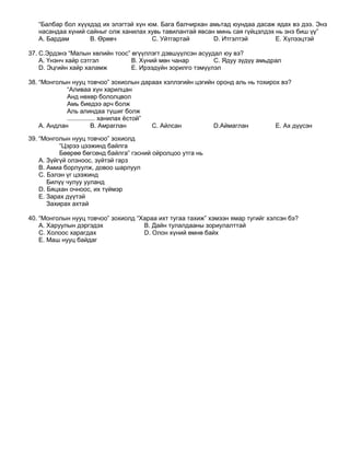 “Балбар бол хүүхдэд их элэгтэй хүн юм. Бага балчирхан амьтад юундаа дасаж ядах вэ дээ. Энэ
   насандаа хүний сайныг олж ханилах хувь тавилантай явсан минь сая гүйцэлдэх нь энэ биш үү”
   A. Бардам       B. Өрөвч            C. Уйтгартай       D. Итгэлтэй         E. Хүлээцтэй

37. С.Эрдэнэ “Малын хөлийн тоос” өгүүллэгт дэвшүүлсэн асуудал юу вэ?
    A. Үнэнч хайр сэтгэл         B. Хүний мөн чанар        C. Ядуу зүдүү амьдрал
    D. Эцгийн хайр халамж        E. Ирээдүйн зорилго тэмүүлэл

38. “Монголын нууц товчоо” зохиолын дараах хэллэгийн цэгийн оронд аль нь тохирох вэ?
             “Аливаа хүн харилцан
             Анд нөхөр бололцвол
             Амь биедээ арч болж
             Аль алиндаа түшиг болж
             ................ ханилах ѐстой”
    A. Андлан             B. Амраглан        C. Айлсан     D.Аймаглан          E. Ах дүүсэн

39. “Монголын нууц товчоо” зохиолд
           “Цэрээ цээжинд байлга
           Бөөрөө бөгсөнд байлга” гэсний ойролцоо утга нь
    A. Зүйгүй олзноос, зүйтэй гарз
    B. Амиа борлуулж, довоо шарлуул
    C. Бэлэн үг цээжинд
       Билүү чулуу ууланд
    D. Бяцхан очноос, их түймэр
    E. Зарах дүүтэй
       Захирах ахтай

40. “Монголын нууц товчоо” зохиолд “Хараа ихт тугаа тахиж” хэмээн ямар тугийг хэлсэн бэ?
    A. Харуулын дэргэдэх             B. Дайн тулалдааны зориулалттай
    C. Холоос харагдах               D. Олон хүний өмнө байх
    E. Маш нууц байдаг
 