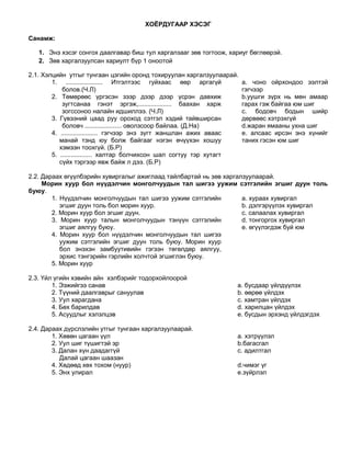 ХОЁРДУГААР ХЭСЭГ

Санамж:

   1. Энэ хэсэг сонгох даалгавар биш тул харгалзааг зөв тогтоож, хариуг бөглөөрэй.
   2. Зөв харгалзуулсан хариулт бүр 1 оноотой

2.1. Хэлцийн утгыг тунгаан цэгийн оронд тохируулан харгалзуулаарай.
        1. ..................... Итгэлтээс гуйхаас өөр аргагүй         a. чоно ойрхондоо ээлтэй
            болов.(Ч.Л)                                                гэгчээр
        2. Төмөрөөс үргэсэн зээр дээр дээр үсрэн давхиж                b.уушги зүрх нь мөн амаар
            зугтсанаа гэнэт эргэж,................... баахан харж      гарах гэж байгаа юм шиг
            зогссоноо налайн идшиллээ. (Ч.Л)                           c. бодовч бодын шийр
        3. Гүвээний цаад руу ороход сэтгэл хэдий тайвширсан            дөрвөөс хэтрэхгүй
            боловч ..................... оволзсоор байлаа. (Д.На)      d.жаран ямааны ухна шиг
        4. ..................... гэгчээр энэ зүгт жаншлан ажих аваас   e. алсаас ирсэн энэ хүнийг
           манай тэнд юу болж байгааг нэгэн өчүүхэн хошуу              таних гэсэн юм шиг
           хэмээн тоохгүй. (Б.Р)
        5. .................. халтар болчихсон шал согтуу тэр хутагт
           сүйх тэргээр явж байж л дээ. (Б.Р)

2.2. Дараах өгүүлбэрийн хувиргалыг ажиглаад тайлбартай нь зөв харгалзуулаарай.
     Морин хуур бол нүүдэлчин монголчуудын тал шигээ уужим сэтгэлийн эгшиг дуун толь
буюу.
        1. Нүүдэлчин монголчуудын тал шигээ уужим сэтгэлийн         a. хураах хувиргал
           эгшиг дуун толь бол морин хуур.                          b. дэлгэрүүлэх хувиргал
        2. Морин хуур бол эгшиг дуун.                               c. салаалах хувиргал
        3. Морин хуур талын монголчуудын тэнүүн сэтгэлийн           d. тонгоргох хувиргал
           эгшиг аялгуу буюу.                                       e. өгүүлэгдэж буй юм
        4. Морин хуур бол нүүдэлчин монголчуудын тал шигээ
           уужим сэтгэлийн эгшиг дуун толь буюу. Морин хуур
           бол энэхэн замбуутивийн гэгээн төгөлдөр аялгуу,
           эрхис тэнгэрийн гэрлийн холчтой эгшиглэн буюу.
        5. Морин хуур

2.3. Үйл үгийн хэвийн айн хэлбэрийг тодорхойлоорой
        1. Ээжийгээ санав                                          a. бусдаар үйлдүүлэх
        2. Түүний даалгаврыг сануулав                              b. өөрөө үйлдэх
        3. Уул харагдана                                           c. хамтран үйлдэх
        4. Бөх барилдав                                            d. харилцан үйлдэх
        5. Асуудлыг хэлэлцэв                                       e. бусдын эрхэнд үйлдэгдэх

2.4. Дараах дүрслэлийн утгыг тунгаан харгалзуулаарай.
        1. Хөвөн цагаан үүл                                        a. хэтрүүлэл
        2. Уул шиг түшигтэй эр                                     b.багасгал
        3. Далан хүн даадаггүй                                     c. адилтгал
           Далай цагаан шаазан
        4. Хөдөөд хөх тохом (нуур)                                 d.чимэг үг
        5. Энх улирал                                              e.зүйрлэл
 