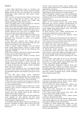 БҮЛЭГ 8
1 Эдүгээ Иуда Ромчуудын тухай, тэд хүчирхэг мөн
эрэлхэг хүмүүс байсан, мөн тэдэнтэй нэгдсэн бүхнийг
хайраар хүлээн авч, мөн тэдэн дээр ирсэн бүх хүмүүстэй
нөхөрлөлийн холбоо байгуулдаг тийм хүмүүс гэдгийг
сонссон байв;
2 Мөн тэд агуу эр зоригтой хүмүүс байсан. Галатчуудын
дунд хийсэн тэдний дайн ба эрхэмсэг үйлс, мөн тэд
хэрхэн тэднийг байлдан дагуулж, мөн тэднийг алба
гувчуур дор авчирсан тухай түүнд өгүүлсэн;
3 Мөн тэнд байгаа мөнгө, алтны уурхайнуудыг хожсоны
төлөө тэд Испанийн нутагт юу хийсэн бэ;
4 Мөн тэднээс маш хол байсан хэдий ч өөрсдийн бодлого
болон тэвчээрээрээ бүх газрыг байлдан дагуулсан нь; мөн
дэлхийн өнцөг булан бүрээс тэдний эсрэг ирсэн хаад ч
тэднийг үймүүлж, мөн тэдэнд агуу их сүйрлийг өгтөл,
бусад нь жил бүр тэдэнд алба гувчуур өгдөг байв.
5 Үүнээс гадна, Филип, Китимүүдийн хаан Персей нар
болон тэдний эсрэг босож, тэднийг ялсан бусад
хүмүүсийн хамт тулалдаанд тэд хэрхэн сэтгэл дундуур
байсныг өгүүлэв.
6 Зуун хорин заан, морьтон, сүйх тэргүүд, асар их
армитай тулалдаанд тэдний эсрэг ирсэн Азийн агуу хаан
Антиох тэдэнд хэрхэн сэтгэл дундуур байв;
7 Мөн тэд хэрхэн түүнийг амьдаар нь авч, мөн тэрээр
болон түүний дараа хаанчлах хүмүүс их алба гувчуур
төлж, мөн барьцаалагдах ёстой гэж гэрээ байгуулж, мөн
тохиролцсон зүйлийг,
8 Мөн Энэтхэг, Медиа, Лидия болон хамгийн сайн сайхан
улсуудыг түүнээс авч, Еуменес хаанд өгөв.
9 Түүнчлэн Грекчүүд ирж, тэднийг устгахаар хэрхэн
шийдсэн бэ;
10Мөн тэд үүнийг мэдээд, тэдний эсрэг нэгэн ахмадыг
илгээж, мөн тэдэнтэй тулалдаж, тэдний олныг алж, мөн
эхнэрүүд болон хүүхдүүдийг нь олзлон авч явсан, мөн
тэднийг дээрэмдэж, мөн газар нутгийг нь эзэмшиж, мөн
хүч чадлыг нь буулган авчээ. барьж, тэднийг өнөөдрийг
хүртэл зарц болгон авчирсан.
11 Түүнээс гадна, өөрсдийг нь хэзээ ч эсэргүүцэж байсан
бусад бүх хаант улсууд болон арлуудыг хэрхэн устгаж
мөн өөрсдийн ноёрхлын дор авчирсан тухай түүнд хэлсэн
билээ;
12 Гэвч найз нөхөд болон тэдэнд түшиглэсэн
хүмүүстэйгээ эв найрамдалтай байв: мөн тэд холын болон
ойрын хаант улсуудыг байлдан дагуулсан, үүний хэрээр
тэдний нэрийг сонссон бүх хүмүүс тэднээс айж байв.
13 Мөн хаант улсад туслахыг хүссэн хүмүүс нь хаанчлах
нь; мөн тэд дахин хэнийг нүүлгэн шилжүүлэх: эцэст нь,
тэд асар их өргөмжлөгдсөн.
14 Гэсэн хэдий ч энэ бүхний төлөө тэдний хэн нь ч титэм
өмсөөгүй, эсвэл түүгээрээ томруулж, нил ягаан өнгийн
хувцас өмсөөгүй.
15 Түүнээс гадна тэд өдөр бүр гурван зуун хорин хүн
зөвлөлд сууж, ард түмний төлөө үргэлж зөвлөлддөг
сенатын өргөө хэрхэн барьсан бэ?
16Мөн тэд өөрсдийн засгийн газраа жил бүр өөрийн бүх
улсыг захирдаг нэг хүнд даатгаж, мөн бүгд түүнд
дуулгавартай байсан, мөн тэдний дунд атаархах ч юм уу
үлгэр дуурайлал ч байгаагүй юм.
17 Эдгээрийг харгалзан Иудас Аккосын хүү Иоханы хүү
Евполем, Елеазарын хүү Иасон нарыг сонгож, Ром уруу
илгээж, тэдэнтэй эв найрамдал, эв нэгдлийн гэрээ
байгуулжээ.
18 Мөн тэднээс буулгаг авахыг тэднээс гуйхын тулд;
Учир нь Грекчүүдийн хаант улс Израилийг боолчлолоор
дарж байсныг тэд харсан.
19 Тэгээд тэд Ром руу явсан бөгөөд энэ нь маш их аян зам
байсан бөгөөд сенатад орж ирээд, тэнд ярьж, ярьжээ.
20 Иудас Маккабеус өөрийн ах дүүс болон иудейчүүдийн
хамт, та нартай эвсэж, эвлэрэхийн тулд, мөн та нарын
холбоотнууд болон анд нөхдийг бүртгэхийн тулд биднийг
чам уруу илгээв.
21Тиймээс энэ хэрэг Ромчуудад таалагдав.
22Мөн энэ бол сенатын гуулин дээр дахин бичиж,
Иерусалим уруу илгээсэн захидлын хуулбар бөгөөд тэд
тэнд энх тайван ба эв нэгдлийн дурсгалыг үлдээх болно.
23 Ромчууд болон иудейчүүдийн ард түмэн далайгаар
болон газраар үүрд мөнхөд амжилт хүсье. Илд болон
дайсан тэднээс хол байх болтугай.
24 Хэрэв Ромчууд эсвэл тэдний холбоотнуудын аль
нэгтэй нь бүх ноёрхлоор нь эхлээд дайн болвол,
25 Иудейчүүд цаг нь болохоор бүх зүрхээрээ тэдэнд
туслах болно.
26 Мөн тэд Ромчуудад таатай санагдсан шиг өөрсдөд нь
тулалддаг тэдэнд юу ч өгөх ёсгүй, эсхүл тэдэнд хоол хүнс,
зэвсэг, мөнгө, эсвэл усан онгоцоор туслах ёсгүй; Гэвч тэд
юу ч авахгүйгээр гэрээнүүдээ сахих болно.
27 Үүний нэгэн адил, хэрэв иудейчүүдийн үндэстний
эсрэг дайн эхлээд ирэх аваас Ромчууд тогтоосон цагт нь
тэдэнд бүх зүрхээрээ туслах болно.
28 Ромчуудад таатай санагдсан шиг тэдний эсрэг
тэмцэгчдэд хоол хүнс, эсвэл зэвсэг, эсвээс мөнгө, эсвэл
хөлөг онгоцыг ч өгөх ёсгүй; Харин тэд өөрсдийн гэрээгээ
сахих бөгөөд үүнийг хууран мэхлэхгүйгээр хийх болно.
29 Эдгээр зүйлийн дагуу Ромчууд иудейчүүдтэй гэрээ
байгуулсан.
30 Гэсэн хэдий ч хэрэв дараа нь аль нэг тал эсвэл нөгөө
тал ямар нэгэн зүйл нэмэх юм уу хасахаар уулзахаар
бодсон бол тэд үүнийг өөрийн дураар хийж болно, мөн
тэд юуг ч нэмж, эсвэл хасахыг зөвшөөрнө.
31 Мөн Деметрийн иудейчүүдэд үйлдсэн бузар мууг
хөндөхдөө бид түүнд "Яагаад чи бидний анд нөхдөд
буулгагаа хүндрүүлж, иудейчүүдийг нэгтгэсэн юм бэ?"
32 Тиймийн тул, хэрэв тэд чиний эсрэг дахин гомдоллох
аваас бид тэднийг шударгаар шүүж, чамтай далайгаар
болон газраар тулалдах болно.
БҮЛЭГ 9
1 Цаашилбал, Деметриус Никанор болон түүний цэргүүд
тулалдаанд алагдсаныг сонсоод, Бакхид, Алким хоёрыг
хоёр дахь удаагаа Иудей нутаг руу илгээв.
2 Тэд Галгала руу хөтлөх замаар явж, Арбела дахь
Масалотын өмнө майхнуудаа босгож, түүнийг ялсны
дараа олон хүнийг алсан.
3 Мөн зуун тавин хоёрдугаар оны эхний сард тэд
Иерусалимын өмнө буудаллав.
4 Тэд тэндээс нүүж, хорин мянган явган цэрэг, хоёр
мянган морьтны хамт Берей уруу явав.
5 Иуда Елеасад майхнуудаа босгож, гурван мянган
сонгогдсон эрчүүдтэй хамт байв.
6 Тэд өөрт нь маш их олон цэрэг байгааг хараад маш их
айсан; үүний дараа олон хүн цэргээс гарч, тэдний оршин
суух газар нь найман зуугаас илүүгүй болов.
7 Тиймийн тул, Иудас өөрийн цэрэг дайран одож, мөн
тулалдаан өөрт нь тулалдаж байгааг хараад, тэднийг
цуглуулах цаг байсангүй тул сэтгэл нь маш их зовж, мөн
маш их зовж шаналж байв.
 