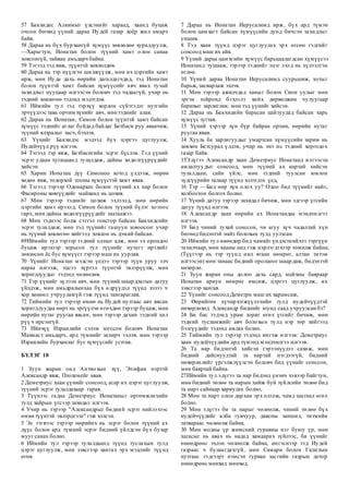 57 Бакхидес Алкимыг үхсэнийг хараад, хаанд буцаж
очсон бөгөөд үүний дараа Иудей газар хоёр жил амарч
байв.
58 Дараа нь бүх бурхангүй хүмүүс зөвлөлөө хуралдуулж,
—Харагтун, Ионатан болон түүний хамт олон санаа
зовсонгүй, тайван амьдарч байна.
59 Тэгээд тэд явж, түүнтэй зөвлөлдөв.
60 Дараа нь тэр нүүлгэн шилжүүлж, мөн их цэргийн хамт
ирж, мөн Иуда дахь өөрийн дагалдагчдад, тэд Ионатан
болон түүнтэй хамт байсан хүмүүсийг авч явах тухай
захидлыг нууцаар илгээсэн боловч тэд чадаагүй, учир нь
тэдний зөвлөгөө тэдэнд мэдэгдэв.
61 Иймийн тул тэд тэрхүү хорлон сүйтгэдэг нутгийн
эрчүүдээс тавь орчим хүнийг авч, мөн тэднийг алав.
62 Дараа нь Ионатан, Симон болон түүнтэй хамт байсан
хүмүүс тэднийг аглаг буйдад байдаг Бетбаси руу аваачиж,
түүний ялзралыг засч, бэхлэв.
63 Үүнийг Бакхидэс мэдээд бүх цэргээ цуглуулж,
Иудейчүүд рүү илгээв.
64 Тэгээд тэр явж, Бетбасигийн эсрэг бүслэв. Тэд үүний
эсрэг удаан хугацаанд тулалдаж, дайны хөдөлгүүрүүдийг
хийсэн.
65 Харин Ионатан дүү Симоноо хотод үлдээж, өөрөө
хөдөө явж, тодорхой тооны хүмүүстэй хамт явав.
66 Тэгээд тэрээр Одонаркес болон түүний ах нар болон
Фасироны хөвгүүдийг майханд нь цохив.
67 Мөн тэрээр тэднийг цохиж эхлэхэд, мөн өөрийн
цэргийн хамт ирэхэд, Симон болон түүний бүлэг хотоос
гарч, мөн дайны хөдөлгүүрүүдийг шатаажээ.
68 Мөн тэднээс болж сэтгэл гонсгор байсан Бакхидсийн
эсрэг тулалдаж, мөн тэд түүнийг гашуун зовоосон: учир
нь түүний зөвлөгөө хийгээд зовлон нь дэмий байсан.
69Иймийн тул тэрээр тэдний олныг алж, мөн эх орондоо
буцаж ирэхээр зорьсон тул түүнийг нутагт ирэхийг
зөвлөсөн ёс бус хүмүүст тэрээр маш их уурлав.
70 Үүнийг Ионатан мэдсэн үедээ тэрээр түүн уруу элч
нараа илгээж, эцсээ хүртэл түүнтэй эвлэрүүлж, мөн
хоригдлуудыг тэдэнд чөлөөлөв.
71 Тэр үүнийг хүлээн авч, мөн түүний шаардлагын дагуу
үйлдэж, мөн амьдралынхаа бүх өдрүүдэд түүнд хэзээ ч
хор хөнөөл учруулахгүй гэж түүнд тангараглав.
72 Тиймийн тул тэрээр өмнө нь Иудей нутгаас авч явсан
хоригдлуудаа өөрт нь эргүүлэн өгөхдөө тэрээр буцаж, мөн
өөрийн нутаг руугаа явсан, мөн тэрээр дахин тэдний хил
рүү ч ирсэнгүй.
73 Ийнхүү Израилийн сэлэм зогссон боловч Ионатан
Махмаст амьдарч, ард түмнийг захирч эхлэв. мөн тэрээр
Израилийн бурханлаг бус хүмүүсийг устгав.
БҮЛЭГ 10
1 Зуун жаран онд Антиохын хүү, Эпифан нэртэй
Александр явж, Птолемейг авав.
2 Деметриус хаан үүнийг сонсоод, асар их цэрэг цуглуулж,
түүний эсрэг тулалдахаар гарав.
3 Түүнээс гадна Деметриус Ионатаныг өргөмжлөхийн
тулд хайрын үгсээр захидал илгээв.
4 Учир нь тэрээр "Александрыг бидний эсрэг нийлэхээс
өмнө түүнтэй эвлэрцгээе" гэж хэлсэн.
5 Эс тэгвээс тэрээр өөрийнх нь эсрэг болон түүний ах
дүүс болон ард түмний эсрэг бидний үйлдсэн бүх бузар
мууг санах болно.
6 Иймийн тул тэрээр тулалдаанд түүнд туслахын тулд
цэрэг цуглуулж, мөн зэвсгээр хангах эрх мэдлийг түүнд
өгөв.
7 Дараа нь Ионатан Иерусалимд ирж, бүх ард түмэн
болон цамхагт байсан хүмүүсийн дунд бичсэн захидлыг
уншив.
8 Тэд хаан түүнд цэрэг цуглуулах эрх өгсөн гэдгийг
сонсоод маш их айв.
9 Үүний дараа цамхгийн хүмүүс барьцаалагдсан хүмүүсээ
Ионатанд тушааж, тэрээр тэднийг эцэг эхэд нь хүлээлгэн
өглөө.
10 Үүний дараа Ионатан Иерусалимд суурьшиж, хотыг
барьж, засварлаж эхлэв.
11 Мөн тэрээр ажилчдад ханыг болон Сион уулыг мөн
эргэн тойронд бэхлэлт хийх дөрвөлжин чулуугаар
барихыг зарлиглав; мөн тэд үүнийг хийсэн.
12 Дараа нь Бакхидийн барьсан цайзуудад байсан харь
хүмүүс зугтав.
13 Үүний хэрээр хүн бүр байраа орхин, өөрийн нутаг
руугаа явав.
14 Хууль ба зарлигуудыг умартсан хүмүүсийн зарим нь
зөвхөн Бетсурад үлдэв, учир нь энэ нь тэдний хоргодох
газар байв.
15Эдүгээ Александр хаан Деметриус Ионатанд илгээсэн
амлалтуудыг сонсоод, мөн түүний ах нартай хийсэн
тулалдаан, сайн үйлс, мөн тэдний туулсан зовлон
зүдгүүрийн талаар түүнд хэлэгдэх үед,
16 Тэр —Бид өөр хүн олох уу? Одоо бид түүнийг найз,
холбоотон болгох болно.
17 Үүний дагуу тэрээр захидал бичиж, мөн эдгээр үгсийн
дагуу түүнд илгээв.
18 Александр хаан өөрийн ах Ионатандаа мэндчилгээ
илгээв.
19 Бид чиний тухай сонссон, чи агуу хүч чадалтай хүн
бөгөөд бидэнтэй найз болохын тулд уулзсан.
20 Иймийн тул өнөөдөр бид чамайг үндэстнийхээ тэргүүн
тахилчаар, мөн хааны анд гэж нэрлэгдэхээр томилж байна;
(Түүгээр нь тэр түүнд нил ягаан нөмрөг, алтан титэм
илгээсэн) мөн танаас бидний оролцоог шаардаж, бидэнтэй
нөхөрлө.
21 Зуун жаран оны долоо дахь сард, майхны баяраар
Ионатан ариун нөмрөг өмсөж, цэргээ цуглуулж, их
зэвсгээр хангав.
22 Үүнийг сонсоод Деметри маш их харамсаж,
23 Өөрийгөө хүчирхэгжүүлэхийн тулд иудейчүүдтэй
нөхөрлөхөд Александр биднийг юунд саад учруулсан бэ?
24 Би бас тэдэнд урам зориг өгөх үгсийг бичиж, мөн
тэдний тусламжийг авч болохын тулд нэр төр хийгээд
бэлгүүдийг тэдэнд амлах болно.
25 Тиймийн тул тэрээр тэдэнд ингэж илгээв: Деметриус
хаан иудейчүүдийн ард түмэнд мэндчилгээ илгээв.
26 Та нар бидэнтэй хийсэн гэрээнүүдээ сахиж, мөн
бидний дайснуудтай та нартай нэгдээгүй, бидний
нөхөрлөлийг үргэлжлүүлсэн боловч бид үүнийг сонссон,
мөн баяртай байна.
27Иймийн тул эдүгээ та нар бидэнд үнэнч хэвээр байгтун,
мөн бидний төлөө та нарын хийж буй зүйлсийн төлөө бид
та нарт сайнаар хариулах болно,
28 Мөн та нарт олон дархан эрх олгож, чамд шагнал өгөх
болно.
29 Мөн эдүгээ би та нарыг чөлөөлж, чиний төлөө бүх
иудейчүүдийг алба гувчуур, давсны заншил, титмийн
татвараас чөлөөлж байна.
30 Мөн модны үр жимсний гуравны нэг буюу үр, мөн
хагасыг нь авах нь надад хамаарах зүйлээс, би үүнийг
өнөөдрөөс эхлэн чөлөөлж байна, ингэснээр тэд Иудей
газраас ч булаагдахгүй, мөн Самари болон Галилын
нутгаас тэдгээрт нэмсэн гурван засгийн газрын дотор
өнөөдрөөс мөнхөд мөнхөд.
 