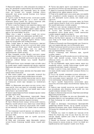 31 Иерусалим аравны нэг, алба гувчуурын аль алиных нь
дагуу хил хязгаартай нь ариун бөгөөд эрх чөлөөтэй байг.
32 Мөн Иерусалим дахь цамхагийн хувьд, би түүний
дээрх эрх мэдлийг өгч, түүнийг сахихаар сонгох
хүмүүсийг түүн дотор суулгаж болохын тулд тэргүүн
тахилчид өгч байна.
33 Түүнээс гадна би Иудей нутгаас олзлогдсон иудейч
бүрийг өөрийн хаант улсын аль ч хэсэгт чөлөөтэй
чөлөөлсөн бөгөөд миний бүх түшмэд малынхаа алба
гувчуурыг ч болтугай шилжүүлэхийг би хүснэ.
34 Үүнээс гадна бүх баярууд, мөн амралтын өдрүүд, мөн
шинэ сарууд, мөн баяр ёслолын өдрүүд, мөн баярын
өмнөх гурван өдөр, мөн баярын дараах гурван өдөр нь
миний нутаг дахь бүх иудейчүүдийн хувьд бүгд дархлаа
хийгээд эрх чөлөө байхыг би хүснэ.
35Мөн хэнд ч ямар ч асуудалд тэдний хэн нэгэнд
хөндлөнгөөс оролцох эсвэл доромжлох эрх байх ёсгүй.
36 Би цаашид, хааны цэргүүдийн дунд иудейчүүдийн
гучин мянга орчим эрчүүдийг бүртгэх бөгөөд тэдэнд
хааны бүх хүчнүүдийн адил төлбөр өгөгдөнө.
37Мөн тэдний зарим нь хааны бэхлэлтүүдэд тавигдах
болно, тэдний зарим нь мөн итгэл хүлээсэн хаант улсын
хэргийг хариуцах болно: мөн тэдний харгалзагч болон
захирагчид өөрсдөдөө байхыг, мөн тэд дараа нь
амьдрахыг би хүсэж байна. Иудей нутагт хааны
зарлигласанчлан тэдний хуулиуд.
38 Мөн Самарийн нутгаас Иудейд нэмэгдсэн гурван
засгийн газрын тухайд, тэд нэг дор байх гэж тооцогдохын
тулд, мөн тэргүүн тахилчийн эрх мэдлээс өөр эрх мэдэлд
захирагдах албагүй байхын тулд тэднийг Иудейтэй
нэгдүүл.
39 Птолемей болон түүнд хамаарах газар нутгийн хувьд
би үүнийг ариун газрын шаардлагатай зардалд зориулан
Иерусалим дахь ариун газарт үнэ төлбөргүй бэлэг болгон
өгдөг.
40 Түүнээс гадна би хааны данснаас жил бүр арван таван
мянган шекел мөнгө өгдөг.
41 Мөн өмнөх үеийнх шиг түшмэдийн төлөөгүй бүх
нэмэгдэл, үүнээс хойш ариун сүмийн ажилд өгөгдөнө.
42 Мөн үүнээс гадна сүмийн ашиглалтаас жилээс жилд
авч байсан таван мянган шекел мөнгөнөөс тэдгээр зүйлс
нь тохинуулах тахилч нарт хамаарах тул чөлөөлөгдөх
болно.
43Мөн тэд Иерусалим дахь ариун сүм рүү зугтах, эсхүл
хаанд өртэй, эсвэл өөр ямар нэг асуудлаар эндхийн эрх
чөлөөнд багтах хэн ч бай, тэд мөн миний хаант улсад
байгаа бүхнээ эрх чөлөөтэй байг.
44 Ариун газрын барилгын болон засварын зардлыг хааны
данснаас гаргах ёстой.
45 Тийм ээ, мөн Иерусалимын хэрмүүдийг барьж,
түүнийг тойруулан бэхлэхэд, мөн Иудей дэх хэрмүүдийг
барихад мөн хааны данснаас зардлууд өгөгдөнө.
46 Эдүгээ Ионатан болон хүмүүс эдгээр үгсийг сонсоод,
Израильд түүний үйлдсэн агуу хорон мууг санаж байсан
тул тэдэнд ямар ч хүндэтгэл үзүүлсэнгүй, мөн тэднийг
хүлээж авсангүй; Учир нь Тэр тэднийг маш их зовоосон
юм.
47 Гэвч Александр тэдэнтэй жинхэнэ энх тайвныг гуйсан
анхны хүн байсан тул тэд Александртай маш их сэтгэл
хангалуун байв.
48 Дараа нь Александр хаан их хүчийг цуглуулж,
Деметрийн эсрэгбуудаллав.
49 Хоёр хаан тулалдсаны дараа Деметрийн цэргүүд
зугтсан боловч Александр түүнийг дагаж, тэдний эсрэг
ялав.
50 Тэрээр нар жаргах хүртэл тулалдааныг маш ширүүн
үргэлжлүүлсэн бөгөөд тэр өдөр Деметриус алагджээ.
51 Дараа нь Александр Египетийн хаан Птолемейд элчин
сайд нараа илгээж, дараах захиасыг илгээв.
52 Учир нь би өөрийн хаант улсад дахин ирж, мөн өөрийн
өвөг дээдсийнхээ сэнтийд заларсан, мөн ноёрхлыг олж
авч, мөн Деметрийг түлхэн унагаж, мөн манай улсыг
сэргээсэн;
53Учир нь намайг түүнтэй тулалдсаны дараа тэр болон
түүний цэргүүд биднээс болж сэтгэл дундуур байсан тул
бид түүний хаанчлалын сэнтийд заларсан.
54 Тиймээс одоо хамтдаа нөхөрлөлийн гэрээ байгуулж,
охиныг чинь одоо надад эхнэр болгон өгцгөөе.
55 Тэгэхэд хаан Птолемей хариулж, —Чи эцэг
өвгөдийнхөө нутагт буцаж ирээд, тэдний хаанчлалын
сэнтийд заларсан өдрийн мэнд хүргэе.
56 Мөн эдүгээ чиний бичсэнчлэн би чамд хийх болно:
тиймээс бид бие биенээ харахын тулд Птолемайд надтай
уулз; Учир нь би чиний хүслийн дагуу охиноо чамтай
гэрлэх болно.
57Тиймээс Птолемей охин Клеопатрагийн хамт Египетээс
гарч, зуун жаран хоёр дахь онд тэд Птолемейд ирэв.
58 Хаан Александр түүнтэй уулзах үед тэрээр түүнд охин
Клеопатраг өгч, мөн Птолемейд гэрлэх ёслолыг хаадын ёс
шиг сүр жавхлантайгаар тэмдэглэв.
59Эдүгээ Александр хаан Ионатанд ирж, түүнтэй
уулзахыг захижээ.
60 Үүний дараа тэрээр Птолемейд хүндэтгэлтэйгээр очиж,
тэндээ хоёр хаантай уулзаж, тэдэнд болон тэдний
найзуудад мөнгө, алт, олон бэлэг өгч, тэдний мэлмийд
тааллыг олж авав.
61 Тэр үед Израилийн зарим хортон шавьж, хорон муу
амьдралтай хүмүүс, түүнийг буруутгахаар түүний эсрэг
цугласан боловч хаан тэднийг сонссонгүй.
62 Тийм ээ, үүнээс ч илүү, хаан хувцсаа тайлж, мөн түүнд
нил ягаан өнгийн хувцас өмсгөхийг тушаасан бөгөөд тэд
үүнийг хийв.
63 Тэгээд тэр түүнийг ганцаараа суулгаж, ноёдоддоо —
Түүнтэй хамт хотын голд очиж, хэн ч түүний эсрэг ямар
нэгэн асуудлаар гомдол гаргахгүй, хэн ч түүнийг ямар
нэгэн шалтгаанаар зовоохгүй байхыг тунхагла. .
64 Эдүгээ түүнийг буруутгагчид тунхаглалын дагуу
хүндэтгэж, нил ягаан хувцас өмссөн болохыг хараад, бүгд
зугтав.
65 Тиймээс хаан түүнийг хүндэтгэж, мөн түүнийг ахлах
анд нөхдийнхөө дунд бичүүлж, мөн түүнийг гүн, мөн
түүний ноёрхлын хамтрагч болгов.
66 Дараа нь Ионатан амар амгалан, баяр баясгалантайгаар
Иерусалимд буцаж ирэв.
67 Цаашилбал; зуун жаран тав дахь жил Деметрийн хүү
Деметриус Критээс эцэг өвгөдийнхөө нутагт ирэв.
68 Хаан Александр энэ тухай сонсоод гэмшиж, Антиох
руу буцав.
69 Дараа нь Деметриус Аполлониусыг Целосиригийн
захирагчаар жанжин болгож, тэр их цэргийг цуглуулж,
Жамниад буудаллаад, ахлах тахилч Ионатан руу илгээн,
70 Ганцхан чи л бидний эсрэг босч, чиний төлөө би инээж,
бас зэмлэв.
71 Тиймийн тул, хэрэв чи өөрийн хүч чадалдаа итгэж
байгаа бол, бидэн рүү хээр тал руу бууж ир, мөн тэнд
хамтдаа хэргийг туршиж үзье: учир нь хотуудын хүч
надтай хамт байна.
72 Намайг хэн болохыг, мөн бидний оролцоод байгаа
бусад хүмүүсээс асууж, мэдэж ав, тэгвэл тэд чиний хөл
өөрийн нутагтаа нисч чадахгүй гэдгийг хэлэх болно.
 