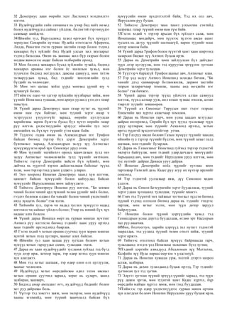 32 Деметриус хаан өөрийн эцэг Ластенест мэндчилгээ
илгээв.
33 Иудейчүүдийн сайн санааных нь учир бид найз нөхөд
болох иудейчүүдэд сайныг үйлдэж, бидэнтэй гэрээнүүдээ
сахихаар шийдсэн.
34Иймийн тул, Иерусалимд тахил өргөдөг бүх хүмүүст
зориулан Самарийн нутгаас Иудейд нэмэгдсэн Аферема,
Лидда, Раматем гэсэн гурван засгийн газар болон тэдэнд
хамаарах бүх зүйлийг бид Иудей улсын хил хязгаарыг
тэдэнд баталлаа. Өмнө нь хаанаас жил бүр газрын болон
модны жимснээс авдаг байсан төлбөрийн оронд.
35 Мөн бидэнд хамаарах бусад зүйлсийн тухайд, бидэнд
хамаарах аравны нэг болон ёс заншлын хувьд, мөн
түүнчлэн бидэнд ногдуулах давсны савнууд, мөн титэм
татваруудын хувьд, бид тэднийг хөнгөлөхийн тулд
бүгдийг нь чөлөөлдөг.
36 Мөн энэ цагаас хойш үүрд мөнхөд үүний юу ч
хүчингүй болно.
37Тиймээс одоо чи эдгээр зүйлсийн хуулбарыг хийж, мөн
үүнийг Ионатанд тушааж, мөн ариун ууланд үзэгдэх газар
тавьгтун.
38 Үүний дараа Деметриус хаан газар нутаг нь түүний
өмнө нам гүм байгааг, мөн түүний эсрэг ямар ч
эсэргүүцэл үзүүлээгүйг хараад, өөрийн цуглуулсан
харийнхны зарим бүлгээс бусад бүх хүчээ өөрийн газар
руу илгээв. үндэстнүүдийн арлууд: иймийн тул эцэг
өвгөдийнх нь бүх хүч түүнийг үзэн ядаж байв.
39 Түүнээс гадна өмнө нь Александрын нэг Трифон
байсан бөгөөд тэрээр бүх цэрэг Деметрийн эсрэг
бувтнахыг хараад, Александрын залуу хүү Антиохыг
хүмүүжүүлсэн араб хүн Сималкуе уруу очив.
40 Мөн түүнийг эцгийнхээ оронд хаанчлахын тулд энэ
залуу Антиохыг чөлөөлөхийн тулд түүнийг өвтгөсөн.
Тиймээс тэрээр Деметрийн хийсэн бүх зүйлийг, мөн
дайчид нь түүнтэй хэрхэн дайсагналцаж байсныг түүнд
хэлж, мөн тэрээр тэнд удаан үлджээ. улирал.
41 Энэ хооронд Ионатан Деметриус хаанд хүн илгээж,
цамхагт байсан хүмүүсийг болон цайзуудад байсан
хүмүүсийг Иерусалимаас хөөн зайлуулжээ.
42 Тиймээс Деметриус Ионатан руу илгээж, "Би зөвхөн
чиний болон чиний ард түмний төлөө үүнийг хийх болно,
гэхдээ боломж олдвол би чамайг болон чиний үндэстнийг
ихэд хүндлэх болно" гэж хэлэв.
43 Тиймийн тул, хэрэв чи надад туслах хүмүүсээ надад
илгээвэл чи сайныг үйлдэх болно; Учир нь миний бүх хүч
надаас алга болсон.
44 Үүний дараа Ионатан өөрт нь гурван мянган хүчтэнг
Антиох руу илгээсэн бөгөөд тэднийг хаан уруу ирэхэд
хаан тэднийг ирсэнд ихэд баярлав.
45 Гэсэн хэдий ч хотын оршин суугчид зуун хорин мянган
хүнтэй хотын голд цугларч, хааныг алах байсан.
46 Иймийн тул хаан хашаа руу зугтсан боловч хотын
хүмүүс хотын гарцуудыг сахин, тулалдаж эхлэв.
47 Дараа нь хаан иудейчүүдийг тусламж гуйхад тэд бүгд
түүн дээр ирж, хотоор тарж, тэр өдөр хотод зуун мянган
хүн алагджээ.
48 Мөн тэд хотыг шатааж, тэр өдөр олон олз цуглуулж,
хааныг чөлөөлөв.
49 Иудейчүүд хотыг өөрсдийнхөө адил эзлэн авсныг
хотын оршин суугчид хараад, зориг нь суларч, хаанд
залбиран, хашхирч,
50 Бидэнд амар амгаланг өгч, иудейчүүд биднийг болон
хот руу дайрахаа боль.
51 Үүгээр тэд зэвсгээ хаяж, мөн эвлэрэв; мөн иудейчүүд
хааны мэлмийд, мөн түүний хаанчлалд байсан бүх
хүмүүсийн өмнө хүндэтгэлтэй байв; Тэд их олз авч,
Иерусалим руу буцав.
52 Тиймээс Деметриус хаан хаант улсынхаа сэнтийд
залрахад газар түүний өмнө нам гүм байв.
53Гэсэн хэдий ч тэрээр ярьсан бүх зүйлдээ салж, мөн
Ионатанаас хөндийрч, мөн түүнээс хүлээн авсан ашиг
тусынх нь дагуу түүнийг шагнаагүй, харин түүнийг маш
ихээр зовоож байв.
54 Үүний дараа Трифон болон түүнтэй хамт хаан ширээнд
заларсан бяцхан хүү Антиох буцаж ирэв.
55 Дараа нь Деметрийн хөөн зайлуулсан бүх дайчдыг
түүн дээр цуглуулж, мөн тэд нуруугаа эргүүлэн зугтсан
Деметрийн эсрэгтулалдав.
56 Түүгээр ч барахгүй Трифон зааныг авч, Антиохыг ялав.
57 Тэр үед залуу Антиох Ионатанд захидал бичиж, "Би
чамайг дээд санваараар батламжилж, дөрвөн засгийн
газрын захирагчаар томилж, хааны анд нөхдийн нэг
болно" гэж бичжээ.
58 Үүний дараа тэрээр түүнд үйлчлэх алтан савнууд
илгээж, түүнд алтаар ууж, нил ягаан хувцас өмсөж, алтан
тэврэлт зүүхийг зөвшөөрөв.
59 Түүний ах Симоныг Тирусын шат гэдэг газраас
Египетийн хил хүртэл ахлагчаар томилов.
60 Дараа нь Ионатан гарч, мөн усны цаадах хотуудыг
дайран өнгөрөхөд, Сирийн бүх хүч түүнд туслахаар түүн
уруу цугларав; мөн түүнийг Аскалонд ирэхэд, хотын
иргэд түүнтэй хүндэтгэлтэйгээр угтав.
61 Тэр Газ руу явсан боловч Газын хүмүүс түүнийг хаасан;
иймийн тул тэрээр түүнийг бүслэн, мөн түүний захыг галд
шатааж, мөн тэднийг бузарлав.
62 Дараа нь Газынхныг Ионатанд гуйхад тэрээр тэдэнтэй
эвлэрэл байгуулж, мөн тэдний удирдагчдын хөвгүүдийг
барьцаанд авч, мөн тэднийг Иерусалим уруу илгээж, мөн
тус нутгийг дайран Дамаск уруу дайрав.
63 Ионатан Деметрийн ноёд түүнийг нутгаас хөөн
гаргахаар Галилей дахь Кадес руу агуу их хүчээр ирснийг
сонсоод,
64 Тэр тэдэнтэй уулзахаар явж, дүү Симоноо хөдөө
үлдээв.
65 Дараа нь Симон Бетсурагийн эсрэг буудаллаж, түүний
эсрэг удаан хугацаанд тулалдаж, түүнийг хаажээ.
66 Гэвч тэд Түүнтэй энх тайвныг тогтоохыг хүссэн бөгөөд
түүний тэдэнд олгосон бөгөөд дараа нь тэднийг тэндээс
гаргаж, мөн хотыг эзлэн, мөн түүн дотор харуул
байрлуулав.
67 Ионатан болон түүний цэргүүдийн хувьд тэд
Геннесарын усны дэргэд буудаллаж, өглөө эрт Нассорын
тал руу аваачив.
68Мөн, болгоогтун, харийн цэргүүд тал нутагт тэдэнтэй
тааралдав, тэд ууланд түүний төлөө отолт хийж, түүний
эсрэг иржээ.
69 Тиймээс отолтонд байсан хүмүүс байрнаасаа гарч,
тулалдаанд нэгдэх үед Ионатаны талынхан бүгд зугтав;
70Тэдний цэргийн ахмадууд Абсаломын хүү Маттатиа,
Калфийн хүү Иуда нараас өөр хэн ч үлдсэнгүй.
71 Дараа нь Ионатан хувцсаа урж, толгой дээрээ шороо
асгаж, залбирав.
72 Дараа нь дахин тулалдаанд буцаж ирээд, Тэр тэднийг
зугтаасан тул тэд зугтав.
73 Эдүгээ зугтсан түүний эрчүүд үүнийг хараад, тэд түүн
рүү дахин эргэж, мөн түүнтэй хамт Кадес хүртэл, бүр
өөрсдийн майхан хүртэл хөөж, мөн тэнд буудаллав.
74Тиймээс тэр өдөр үндэстнүүдээс гурван мянга орчим
хүн алагдсан боловч Ионатан Иерусалим уруу буцаж ирэв.
 