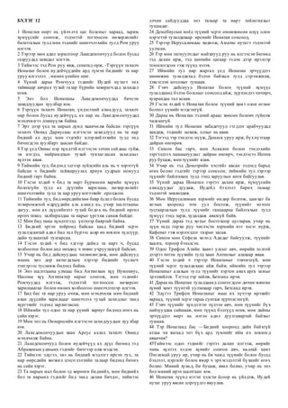 БҮЛЭГ 12
1 Ионатан өөрт нь үйлчлэх цаг болсныг хараад, зарим
хүмүүсийг сонгож, тэдэнтэй тогтоосон нөхөрлөлийг
бататгахын тулд мөн тэднийг шинэчлэхийн тулд Ром уруу
илгээв.
2 Тэрээр мөн адил зорилгоор Лакедемончууд болон бусад
газруудад захидал илгээв.
3 Тиймээс тэд Ром руу явж, сенатад орж, -Тэргүүн тахилч
Ионатан болон иудейчүүдийн ард түмэн биднийг та нар
уруу илгээлээ. , өмнөх үеийнх шиг.
4 Үүний дараа Ромчууд тэднийг Иудей нутагт энх
тайвнаар авчрах тухай газар бүрийн захирагчдад захидал
өгөв.
5 Энэ бол Ионатаны Лакедемончуудад бичсэн
захидлуудын хуулбар юм.
6 Тэргүүн тахилч Ионатан, үндэстний ахмадууд, тахилч
нар болон бусад иудейчүүд, ах нар нь Лакедемончуудад
мэндчилгээ дэвшүүлж байна.
7 Эрт дээр үед та нарын дунд хаанчилж байсан тэргүүн
тахилч Ониад Дариусаас илгээсэн захидлууд нь та нар
бидний ах дүүс мөн гэдгийг илэрхийлэхийн тулд энд
бичигдсэн хуулбарт заасан байдаг.
8 Тэр үед Ониас нэр хүндтэй илгээсэн элчин сайдаас гуйж,
эв нэгдэл, найрамдлын тухай тунхагласан захидлыг
хүлээн авав.
9 Тиймийн тул, бидэнд эдгээр зүйлсийн аль нь ч хэрэггүй
байсан ч биднийг тайвшруулах ариун судрын номууд
бидний гарт байна.
10 Гэсэн хэдий ч бид та нарт бүрмөсөн харийн хүмүүс
болохгүйн тулд ах дүүгийн харилцаа, нөхөрлөлийг
шинэчлэхийн тулд та нар уруу илгээхийг оролдсон.
11 Тиймийн тул, бид өөрсдийнхөө баяр ёслол болон бусад
тохиромжтой өдрүүдийн аль алинд нь, учир шалтгааны
дагуу, мөн ах дүүсийнхээ тухай бодох нь бидний өргөл
өргөх тахил, залбиралдаа та нарыг үргэлж санаж байдаг.
12 Мөн бид таны хүндэтгэлд үнэхээр баяртай байна.
13 Бидний эргэн тойронд байсан хаад бидний эсрэг
тулалдсантай адил бид тал бүрээс асар их зовлон зүдгүүр,
дайн тулаантай тулгарсан.
14 Гэсэн хэдий ч бид эдгээр дайнд та нарт ч, бусад
холбоотон болон анд нөхдөд ч төвөг учруулахгүй байсан.
15 Учир нь бид дайснуудаас чөлөөлөгдөж, мөн дайснууд
маань хөл дор автагдахын хэрээр биднийг туслагч
тэнгэрээс тусламж бидэнд байна.
16 Энэ шалтгааны улмаас бид Антиохын хүү Нумениус,
Иасоны хүү Антипатер нарыг сонгож, мөн тэднийг
Ромчуудад илгээж, тэдэнтэй тогтоосон нөхөрсөг
харилцаагаа болон өмнөх холбоогоо шинэчлэхээр илгээв.
17 Бид бас та нар уруу очиж, мөн мэндчилж мөн бидний
ахан дүүсийн харилцааг шинэчлэх тухай захидлыг танд
хүргэхийг тэдэнд зарлигласан.
18 Иймийн тул одоо та нар үүний хариуг бидэнд өгөх нь
сайн хэрэг.
19 Мөн энэ нь Ониаресийн илгээсэн захидлуудын хуулбар
юм.
20 Лакедемончуудын хаан Ареус ахлах тахилч Ониад
мэндчилж байна.
21 Лакедемончууд болон иудейчүүд ах дүүс бөгөөд тэд
Абрахамын удмынх гэдгийг бичгээр олж мэдсэн.
22 Тиймээс эдүгээ, энэ нь бидний мэдлэгт ирсэн тул, та
нар өөрсдийн хөгжил цэцэглэлтийн талаар бидэнд бичих
нь сайн хэрэг.
23 Та нарын мал болон эд хөрөнгө биднийх, мөн биднийх
бол та нарынх гэдгийг бид танд дахин бичдэг, тиймээс
элчин сайдууддаа энэ талаар та нарт тайлагнахыг
тушаадаг.
24 Демебиусын ноёд түүний эсрэг өмнөхөөсөө илүү олон
цэрэгтэй тулалдахаар ирснийг Ионатан сонсоод,
25 Тэрээр Иерусалимаас хөдөлж, Аматис нутагт тэдэнтэй
уулзсан.
26 Тэр мөн тагнуулчдыг майхнууд руу нь илгээсэн бөгөөд
тэд дахин ирж, тэд шөнийн цагаар тэдэн дээр ирэхээр
томилогдсон гэж түүнд хэлэв.
27 Иймийн тул нар жаргах үед Ионатан эрчүүддээ
шөнөжин тулалдахад бэлэн байхын тулд сэрэмжилж,
зэвсэглэн зогсохыг тушаав.
28 Гэвч дайснууд Ионатан болон түүний хүмүүс
тулалдаанд бэлэн болсныг сонсоод айж, зүрхэндээ чичирч,
хуарандаа гал асаав.
29 Гэсэн хэдий ч Ионатан болон түүний хамт олон өглөө
болтол үүнийг мэдсэнгүй.
30 Дараа нь Ионатан тэдний араас хөөсөн боловч гүйцэж
чадсангүй.
31 Иймийн тул Ионатан забадечууд гэгддэг арабчуудад
хандаж, тэднийг цохиж, олзыг нь авав.
32 Тэгээд тэр тэндээс нүүж, Дамаск уруу ирж, бүхнутгаар
дайран өнгөрөв.
33 Симон бас гарч, мөн Аскалон болон тэндэхийн
зэргэлдээх хашаануудыг дайран өнгөрч, тэндээсээ Иоппа
руу буцаж, мөн түүнийг ялав.
34 Учир нь тэд Деметрийн хэсгийг авсан тэдэнд барьц
өгөх болно гэдгийг тэрээр сонссон; тиймийн тул тэрээр
түүнийг байлгахын тулд тэнд харуулын анги байгуулав.
35 Үүний дараа Ионатан гэртээ дахин ирж, хүмүүсийн
ахмадуудыг дуудаж, Иудейд бэхлэлт барих талаар
тэдэнтэй зөвлөлдөв.
36 Мөн Иерусалимын хэрмийг өндөр болгож, цамхаг ба
хотын хооронд том уул босгож, түүнийг хотоос
тусгаарлахын тулд түүнийг ганцаараа байлгахын тулд
хүмүүс тэнд зарж, худалдаж авахгүй байв.
37 Үүний дараа тэд хотыг босгохоор цугларав, учир нь
зүүн талд горхи руу чиглэсэн хэрмийн нэг хэсэг нурж,
Кафенат гэж нэрлэгддэг газрыг засав.
38 Симон мөн Сефела хотод Адидаг байгуулж, түүнийг
хаалга, тороор бэхэлсэн.
39 Одоо Трифон Азийн хаант улсыг авч, өөрийн толгой
дээрээ титэм зүүхийн тулд хаан Антиохыг алахаар явав.
40 Гэсэн хэдий ч тэрээр Ионатаныг тэвчихгүй, мөн
түүний эсрэг тулалдахаас айж байв; иймийн тул тэрээр
Ионатаныг алахын тулд түүнийг хэрхэн авах арга замыг
эрэлхийлэв. Тэгээд тэр зайлж, Бетсанд ирэв.
41 Дараа нь Ионатан тулалдаанд сонгогдсон дөчин мянган
хүний хамт түүнтэй уулзахаар гарч, Бетсанд ирэв.
42 Эдүгээ Трифон Ионатаныг маш их хүчээр ирэхийг
хараад, түүний эсрэг гараа сунгаж зүрхэлсэнгүй;
43 Гэвч түүнийг хүндэтгэн хүлээн авч, мөн түүнийг бүх
найзууддаа сайшаав, мөн түүнд бэлгүүд өгөв, мөн дайны
эрчүүддээ өөрт нь нэгэн адил дуулгавартай байхыг
тушаав.
44 Тэр Ионатанд бас —Бидний хооронд дайн байхгүй
атлаа чи яагаад энэ бүх ард түмнийг ийм их зовлон д
аваачив?
45Тиймээс одоо тэднийг гэртээ дахин илгээж, өөрийг
чинь хүлээх хэдэн хүнийг сонгон авч, надтай хамт
Птолемай уруу ир, учир нь би чамд түүнийг болон бусад
бэхлэлт, цэргийг болон ямар ч эрх мэдэлтэй бүхнийг өгөх
болно. Миний хувьд, би буцаж, явах болно, учир нь энэ
бол миний ирэх шалтгаан юм.
46 Ионатан түүнд итгэн хэлсэн ёсоор нь үйлдэж, Иудей
нутаг уруу явсан цэргүүдээ явуулав.
 