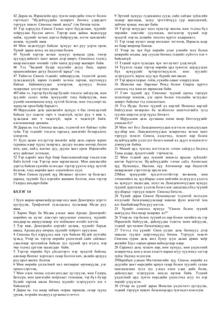 42 Дараа нь Израилийн ард түмэн өөрсдийн зэмсэг болон
гэрээндээ "Иудейчүүдийн захирагч бөгөөд удирдагч
тэргүүн тахилч Симоны эхний жилд" гэж бичиж эхлэв.
43 Тэр өдрүүдэд Симон Газын эсрэг буудаллан, түүнийг
тойруулан бүслэн авчээ. Тэрээр мөн дайны хөдөлгүүр
хийж, түүнийг хотын дэргэд байрлуулж, нэгэн цамхагийг
цохиж, түүнийг авав.
44 Мөн хөдөлгүүрт байсан хүмүүс хот руу үсрэн оров;
Үүний дараа хотод их шуугиан болов.
45 Үүний хэрээр хотын хүмүүс хувцсаа урж, эхнэр
хүүхдүүдийнхээ хамт ханан дээр авирч, Симоноос тэдэнд
амар амгаланг өгөхийг гуйн чанга дуугаар хашхирч байв.
46 Тэд "Бидний бузар муугийн дагуу биш, харин
өршөөлийнхөө дагуу бидэнтэй харьц" гэв.
47 Тиймээс Симон тэднийг тайвшруулж, тэдэнтэй дахин
тулалдсангүй, харин тэднийг хотоос гаргаж, шүтээнүүд
байгаа байшингуудыг цэвэрлэж, дуунууд болон
талархлын үгсээр тэнд оров.
48Тийм ээ, тэрээр бүхбузар булайг тэндээс зайлуулж, мөн
хуулийг сахих тийм хүмүүсийг тэнд байрлуулж, мөн
үүнийг өмнөхөөсөө илүү хүчтэй болгож, мөн тэнд өөрт нь
зориулж орон байр барьжээ.
49 Иерусалим дахь цамхагийн хүмүүс ч бас гачигдалтай
байсан тул гадагш гарч ч чадахгүй, нутаг руу ч явж ч,
худалдаж авч ч чадахгүй, зарж ч чадахгүй байв.
өлсгөлөнгөөр дамжин.
50 Дараа нь тэд Симонд хандан, тэдэнтэй нэг байхыг гуйн
гуйв. Тэр тэднийг тэндээс гаргаад, цамхгийг бохирдлоос
цэвэрлэв.
51 Зуун далан нэгдүгээр жилийн хоёр дахь сарын хорин
гуравны өдөр түүнд талархал, далдуу модны мөчир, босоо
ятга, цан, хийл, магтан дуу, дууны хамт оров. Израилийн
агуу дайсныг устгасан.
52 Тэр өдрийг жил бүр баяр баясгалантайгаар тэмдэглэж
байх ёстой гэж Тэрээр мөн зарлигласан. Мөн цамхагийн
дэргэд байсан сүмийн толгодыг тэрээр үүнээс илүү хүчтэй
болгож, тэнд өөрийн хамт олонтойгоо суув.
53 Мөн Симон түүний хүү Иоханыг эрэлхэг эр болохыг
хараад, түүнийг бүх цэргийн жанжин болгов; мөн тэрээр
Газерад амьдарч байв.
БҮЛЭГ 14
1 Зуун жаран арванхоёрдугаар онд хаан Деметриус цэргээ
цуглуулж, Трифонтой тулалдахад туслахаар Меди руу
явав.
2 Харин Перс ба Медиа улсын хаан Арсакс Деметрийг
өөрийнх нь нутаг дэвсгэрт оруулсныг сонсоод, түүнийг
амьдаар нь авахуулахаар нэг ноёныхоо нэгийг илгээв.
3 Тэр явж, Деметрийн цэргийг цохиж, түүнийг барьж
аваад, Арсакс руу авчран, түүнийг тойрогт оруулсан.
4 Симоны бүх өдрүүдэд нам гүм байсан Иудей нутгийн
хувьд; Учир нь тэрээр өөрийн үндэстний сайн сайхныг
ухаалгаар эрэлхийлж байсан тул түүний эрх мэдэл, нэр
төр тэдэнд үргэлж таалагддаг байв.
5 Тэрээр өөрийн бүх үйлдлээрээ нэр хүндтэй байсны
адилаар Иоппаг хоргодох газар болгон авч, далайн арлууд
руу орох хаалга болгов.
6 Мөн өөрийн үндэстний хил хязгаарыг өргөжүүлж, улс
орноо сэргээж,
7 Мөн олон тооны олзлогдогсдыг цуглуулж, мөн Газера,
Бетсура, мөн цамхгийн ноёрхлыг эзэмшиж, тэр бүх бузар
булайг гаргаж авсан бөгөөд түүнийг эсэргүүцэгч хэн ч
байсангүй.
8 Дараа нь тэд амар тайван газраа тариалж, газар түүнд
ургаж, хээрийн моднууд үр жимсээ өгчээ.
9 Эртний хүмүүс гудамжинд сууж, сайн сайхан зүйлсийн
талаар ярилцаж, залуу эрэгтэйчүүд сүр жавхлантай,
дайчин хувцас өмсдөг байв.
10 Тэрээр хотуудыг хоол хүнсээр ханган, мөн тэдэнд бүх
төрлийн зэвсгийг суулгасан, ингэснээр түүний нэр
хүндтэй нэр нь дэлхийн төгсгөл хүртэл алдаршжээ.
11 Тэр газар нутагт амар амгаланг тогтоож, Израиль асар
их баяр хөөрөөр баясав.
12 Учир нь хүн бүр өөрийн усан үзмийн мод болон
инжрийн модны дор суусан бөгөөд тэднийг сүйтгэх хэн ч
байсангүй.
13 Тэдний эсрэг тулалдах хүн энэ нутагт үлдсэнгүй.
14 Түүнээс гадна тэрээр өөрийн ард түмнээс дордуулсан
бүх хүмүүсийг хүчирхэгжүүлсэн. мөн хуулийг
эсэргүүцэгч, хорон муу хүн бүрийг авч явсан.
15 Тэр ариун газрыг гоёж, сүмийн савыг олшруулсан.
16 Ионатан нас барсныг Ромд болон Спарта хүртэл
сонсоод, тэд маш их харамсаж байв.
17 Гэвч түүний дүү Симоныг түүний оронд тэргүүн
тахилчаар томилж, улс орон болон тэндхийн хотуудыг
захирч байсныг тэд сонсмогцоо.
18 Тэд Иудас болон түүний ах нартай Ионатан нартай
байгуулсан нөхөрлөл ба холбоогоо шинэчлэхийн тулд
гуулин ширээн дээр түүнд бичжээ.
19 Иерусалим дахь цуглааны өмнө ямар бичээсүүдийг
уншсан бэ?
20 Мөн энэ бол Лакедемончуудын илгээсэн захидлуудын
хуулбар юм; Лакедемончуудын захирагчид хотын хамт
тэргүүн тахилч Симон, ахлагчид, тахилч нар болон
иудейчүүдийн үлдэгдэл болох манай ах дүүст мэндчилгээ
дэвшүүлж байна.
21 Манай ард түмэнд илгээгдсэн элчин сайдууд бидэнд
Таны алдар, хүндэтгэлийг гэрчилсэн.
22 Мөн тэдний ард түмний зөвлөлд ярьсан зүйлсийг
ингэж бүртгэсэн; Иудейчүүдийн элчин сайд Антиохын
хүү Нумениус, Иасоны хүү Антипатер нар бидэнтэй
нөхөрлөлөө сэргээхээр ирсэн юм.
23Мөн хүмүүсийг хүндэтгэлтэйгээр хөгжөөж, мөн
элчингийнх нь хуулбарыг олон нийтийн цэдгүүдэд үлдээх
нь хүмүүст таалагдав, эцэст нь Лакедемончуудын хүмүүс
түүний дурсгалыг үлдээж болох юм: цаашлаад бид түүний
хуулбарыг тэргүүн тахилч Симонд бичсэн. .
24 Үүний дараа Симон Нумениусыг тэдэнтэй эвлэлдэн
нэгдэхийг баталгаажуулахаар мянган фунт жинтэй том
алт бамбайгаар Ром руу илгээв.
25 Үүнийг сонсоод хүмүүс "Симон болон түүний
хөвгүүдэд бид ямар талархах вэ?"
26 Учир нь тэр болон түүний ах нар болон эцгийнх нь гэр
Израилийг байгуулж, дайснуудаа тэднээс хөөн зайлуулж,
тэдний эрх чөлөөг баталгаажуулав.
27 Тэгээд тэд үүнийг Сион уулан дахь баганууд дээр
тавьсан гуулин ширээнүүдэд бичив. Тэргүүн тахилч
Симоны гурав дахь жил буюу зуун далан арван хоёр
жилийн Елул сарын арван наймдугаар өдөр.
28 Сарамел дахь тахилч нар, мөн хүмүүс, мөн үндэстний
захирагчид, мөн улсын ахлагч нарын агуу чуулганд эдгээр
зүйлс бидэнд мэдэгдэв.
29Иарибын удмын Маттатиагийн хүү Симон, өөрийн ах
дүүсийн хамт өөрсдийн ариун газар болон хуулийг сахин
хамгаалахын тулд тус улсад олон удаа дайн болж,
дайснуудыг эсэргүүцэн аюулд өртөж байв. Тэдний
үндэстний ард түмэн өөрсдийн үндэстэнд агуу их нэр
төрийг үзүүлсэн:
30 (Учир нь үүний дараа Ионатан үндэстнээ цуглуулж,
тэдний тэргүүн тахилч болсноор ард түмэндээ нэмэгдэв.
 