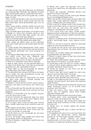 1-Р БҮЛЭГ
1 Четтиим нутгаас гарч ирсэн Македоны хүү Филипийн
хүү Александр Перс, Медегийн хаан Дариусыг цохисны
дараа тэрээр Грекийг түрүүлж, түүний оронд хаан болов.
2 Мөн олон дайн хийж, олон бэхлэлтүүдийг ялж, дэлхийн
хаадыг устгасан.
3 Мөн дэлхийн хязгаар хүртэл явж, мөн олон үндэстнийг
олзлон авч, үүний хэрээр дэлхий түүний өмнө нам гүм
байв; Үүний дараа тэрээр өргөмжлөгдөж, зүрх сэтгэл нь
өргөгдөв.
4 Мөн тэрээр хүчирхэг хүчирхэг цэргийг цуглуулж мөн
улс орнууд, мөн үндэстнүүд, мөн хаадыг захирч, түүнд
цутгал болсон.
5 Мөн эдгээрийн дараа тэрээр өвдөж, үхэх ёстойгоо мэдэв.
6 Иймийн тул тэрээр залуу наснаасаа өөртэй нь хамт
хүмүүжсэн нэр хүндтэй зарц нараа дуудаж, мөн амьд
байхдаа хаант улсаа тэдний дунд хуваажээ.
7 Ингээд Александр арван хоёр жил хаанчлаад нас барав.
8 Түүний зарц нар хүн бүр өөрийн оронд захирч байв.
9 Мөн түүнийг нас барсны дараа тэд бүгд өөрсөддөө
титэм зүүв; Тэдний хөвгүүд олон жилийн дараа мөн адил
үйлдсэн.
10 Тэдний дундаас Ромд барьцаалагдсан Антиох хааны
хүү Эпифан хэмээх муу язгуур Антиох гарч ирсэн бөгөөд
тэрээр Грекийн хаанчлалын зуун гучин долдугаар онд
хаанчлав.
11 Тэр өдрүүдэд Израилийн хилэнцэт хүмүүс тийшээ явж,
олон хүнийг ятгаж, "Бид эргэн тойрныхоо харь
үндэстнүүдтэй гэрээ байгуулъя. Учир нь бид тэдний г
орхин одсоноос хойш маш их уй гашууг амсаж байна."
12 Тиймээс энэ төхөөрөмж тэдэнд маш их таалагдсан.
13 Дараа нь зарим хүмүүс энд маш урагштай байсан тул
тэд хаанд очсон бөгөөд хаан тэдэнд харь үндэстнүүдийн
зарлигийн дагуу хийх зөвшөөрлийг өгсөн юм.
14 Үүний дараа тэд харь үндэстнүүдийн зан заншлын
дагуу Иерусалимд дасгал хийх газар барив.
15 Тэд өөрсдийгөө хөвч хөндүүлээгүй болгож, мөн ариун
гэрээгээ орхиж, мөн харь үндэстнүүдтэй нэгдэж, мөн
хорлон сүйтгэхээр худалдагдсан.
16 Антиохын өмнө хаант улс байгуулагдах үед тэрээр
хоёр хаант улсын ноёрхлыг эзэмшиж магадгүй гэж
Египетийг захирна гэж бодсон.
17 Иймийн тул тэрээр маш олон хүнтэй, тэргүүд, заанууд,
морьтнууд, мөн асар их усан флотын хамт Египет уруу
оров.
18 Тэгээд Египетийн хаан Птолемегийн эсрэг дайн хийсэн
боловч Птолемей түүнээс айж, зугтав. мөн олон хүн үхэж
шархадсан.
19 Ийнхүү тэд Египетийн нутаг дахь хүчирхэг хотуудыг
эзлэн авч, тэрээр олзыг нь авав.
20 Антиох Египетийг бут ниргэсний дараа зуун дөчин
гурав дахь жилдээ дахин буцаж ирээд, Израиль болон
Иерусалимын эсрэг үй олноороо явав.
21 Тэгээд ариун газарт ихэмсэгээр орж, алтан тахилын
ширээ, гэрлийн лааны суурь болон түүний бүх савыг авч
явав.
22 Мөн шарсан талхны ширээ, цутгах савнууд, шилнүүд.
Мөн сүмийн өмнөх алтан хүж, хөшиг, титэм, алтан гоёл
чимэглэл, тэр бүгдийг нь сугалж авав.
23 Тэр бас мөнгө, алт, үнэт эдлэлүүдийг авч, мөн олсон
нуугдмал эрдэнэсээ авав.
24 Тэгээд тэр бүгдийг аваад, өөрийн нутаг руугаа явж,
агуу их хядлага үйлдэж, их бардам ярив.
25 Тиймээс Израильд, тэдний байгаа газар болгонд агуу
гашуудал болов.
26 Ийнхүү ноёд, ахлагч нар гашуудаж, онгон охид,
залуучууд сул дорой болж, эмэгтэйчүүдийн гоо үзэсгэлэн
өөрчлөгдөв.
27 Хүргэн бүр гашуудаж, гэрлэлтийн танхимд сууж
байсан эмэгтэй хүнд хэцүү байв.
28 Энэ газар мөн оршин суугчдын төлөө нүүж, Иаковын
бүх гэр эмх замбараагүй байдалд автав.
29Мөн хоёр жилийн хугацаа бүрэн дууссаны дараа хаан
өөрийн ахлах татвар хураагчийг Иудагийн хотууд руу
илгээж, тэд Иерусалимд үй олноороо иржээ.
30 Мөн тэдэнтэй энх тайвны үгсийг хэлсэн боловч бүгд
хууран мэхлэлт байв: учир нь тэд түүнд итгэл үзүүлэх үед
тэрээр гэнэт хот дээр унаж, мөн түүнийг маш их
шархдуулж, мөн Израилийн олон хүнийг устгав.
31 Тэгээд тэрээр хотын олзыг аваад, түүнийг шатааж,
байшингууд болон түүний ханыг тал бүрээс нь нураажээ.
32 Гэвч эмэгтэйчүүд, хүүхдүүд тэднийг олзлон авч, малыг
нь эзэмшиж авав.
33 Дараа нь тэд Давидын хотыг том бөгөөд бат бөх хэрэм,
хүчирхэг цамхгуудаар барьж, тэдэнд зориулж бэхлэлт
болгов.
34 Мөн тэд тэнд нүгэлт үндэстэн, хорон муу хүмүүсийг
байрлуулж, мөн тэнд өөрсдийгөө бэхэлсэн.
35 Тэд үүнийг мөн хуяг дуулга, идэш тэжээлээр хадгалан,
Иерусалимын олзыг цуглуулан, тэнд тавьж, гашуун урхи
болон хувирав.
36 Учир нь энэ нь ариун газрын эсрэг жижүүрлэх газар
бөгөөд Израилийн муу дайсан байв.
37 Ийнхүү тэд ариун газрын тал бүр дээр гэмгүй цусыг
урсгаж, түүнийг бузарлав.
38 Үүний хэрээр Иерусалимын оршин суугчид тэднээс
болж дүрвэсэн. мөн хүүхдүүд нь түүнийг орхисон.
39 Түүний ариун газар аглаг буйд мэт хоосорч, найрууд
нь гашуудал болон хувирч, амралтын өдрүүд нь түүний
нэр төрийг доромжилж, жигшил болгов.
40 Түүний сүр жавхлан нь улам ихсэж, нэр төр нь
гашуудал болон хувирав.
41 Түүнээс гадна хаан Антиох өөрийн бүх хаант улсад
"Бүгд нэг ард түмэн байх ёстой" гэж бичжээ.
42 Мөн хүн бүр хуулиа орхих учиртай. Тиймээс бүх
үндэстнүүд хааны зарлигийн дагуу санал нэгдэв.
43 Тийм ээ, мөн израильчуудын олон нь түүний шашныг
зөвшөөрч, мөн шүтээнүүдэд тахил өргөж, мөн Амралтын
өдрийг бузарлав.
44 Учир нь хаан Иерусалим болон Иудагийн хотуудад элч
нараар захидлуудыг илгээж, тэд энэ нутгийн хачин
хуулиудыг дагах ёстой байв.
45 Мөн сүмд шатаалт тахил, тахил, ундаан өргөлийг
хоригло. мөн тэд амралтын өдрүүд болон баярын
өдрүүдийг бузарлах ёстой.
46 Мөн ариун газар болон ариун хүмүүсийг бузарла.
47 Тахилын ширээ, төгөл, шүтээнүүдийн сүмүүдийг
байгуулж, гахайн мах, бузар амьтдыг тахил өргө.
48 Тэд мөн хүүхдүүдээ хөвч хөндүүлээгүй орхиж, бүх
төрлийн бузар, бузар булайгаар сэтгэлийг нь жигшүүрт
болгохын тулд.
49 Эцсийн эцэст тэд хуулийг мартаж, бүх ёслолыг
өөрчлөх болно.
50 Мөн хааны зарлигийн дагуу эс үйлдэх хүн бүр үхэх
ёстой гэж тэр хэлэв.
51 Тэр өөрийнхөө бүх хаант улсад ч мөн адил бичиж, бүх
ард түмний дээр харгалзагчдыг томилж, Иудагийн
хотуудад хот, хот болгон тахил өргөхийг тушаасан.
52 Дараа нь хуулийг умартсан хүн бүрийг
төөрөгдүүлэхийн тулд олон хүмүүс тэдэн дээр цугларав;
мөн иймээс тэд газар нутагт бузар мууг үйлдсэн;
 