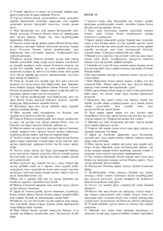 31 Тэдний дайснууд эх орныг нь устгахаар дайран орж,
ариун газар дээр нь гараа тавихаар бэлтгэв.
32 Тэр үед Симон босож, үндэстнийхээ төлөө тулалдаж,
өөрийн хөрөнгөний ихэнхийг зарцуулж, мөн өөрийн
үндэстний эрэлхэг эрчүүдийг зэвсэглэн, тэдэнд цалин
өгчээ.
33 Мөн Иудейгийн хил дээр орших Бетсурагийн хамт
Иудей хотуудыг бэхэлсэн бөгөөд өмнө нь дайснуудын
хуяг дуулга байсан; Харин тэр тэнд иудейчүүдийн
гарнизоныг байгуулж,
34 Түүнээс гадна тэрээр далайд орших Иоппа болон өмнө
нь дайснууд амьдарч байсан Азотустай хиллэдэг Газера
хотыг бэхэлсэн боловч тэрээр иудейчүүдийг тэнд
байрлуулж, мөн тэдгээрийг нөхөхөд тохиромжтой бүх
зүйлээр хангасан.)
35Тиймээс хүмүүс Симоны үйлсийг дуулж, мөн тэрээр
өөрийн үндэстнийг ямар алдар суунд авчрах гэж бодсон
нь түүнийг захирагч, ахлах тахилч болгосон, учир нь тэр
эдгээр бүх зүйлийг хийсэн тул, мөн өөрийн үндэстэнд
хадгалсан шударга ёс хийгээд итгэлийн төлөө. мөн үүний
тулд тэрээр өөрийн ард түмнээ өргөмжлөхийн тулд бүх
арга замаар эрэлхийлсэн.
36 Учир нь түүний үед түүний гарт бүх зүйл цэцэглэн
хөгжсөн тул үндэстнүүд, мөн Иерусалим дахь Давидын
хотод байсан хүмүүс өөрсдийгөө цамхаг болгож, тэндээс
босгож, бузарласан байв. Ариун газрын тухай бүгдийг нь
хамгаалж, ариун газарт маш их гомдоосон.
37 Гэвч тэрээр иудейчүүдийг тэнд байрлуулав. мөн улс
орон болон хотын аюулгүй байдлын үүднээс түүнийг
бэхжүүлж, Иерусалимын хэрмийг босгов.
38 Деметриус хаан мөн эдгээр зүйлийн дагуу түүнийг
тэргүүн санваарт батлав.
39 Мөн түүнийг найз нөхдийнхөө нэг болгож, мөн
түүнийг агуу хүндэтгэлтэйгээр өргөв.
40 Учир нь Ромчууд иудейчүүдийг анд нөхөд, холбоотон,
ах дүүс гэж дууддаг гэж тэрээр сонссон билээ. мөн тэд
Симоны элч нарыг хүндэтгэлтэйгээр дайлсан нь;
41 Мөн итгэмжит эш үзүүлэгч гарч ирэх хүртэл Симоныг
тэдний захирагч мөн тэргүүн тахилч мөнхөд байлгахад
иудейчүүд болон тахилч нар маш их баяртай байв;
42 Түүнээс гадна тэрээр тэдний ахмад байх ёстой бөгөөд
ариун газрыг хариуцаж, тэдний ажил, нутаг дэвсгэр, хуяг
дуулга, цайзуудыг хариуцах ёстой гэж би хэлье. ариун
газар;
43 Үүнээс гадна тэрээр хүн бүрд дуулгавартай байхын
тулд, мөн нутаг дэвсгэр дээрх бүх бичээс түүний нэрээр
бүтээгдэхийн тулд, мөн тэрээр нил ягаан хувцас өмсөж,
алт өмсгөх ёстой.
44 Мөн түүнчлэн ард түмний хэн нь ч, эсвэл тахилч нар
эдгээр зүйлийн алийг нь ч зөрчих, эсвэл түүний үгийг
эсэргүүцэх, эсвэл түүнгүйгээр хөдөө орон нутагт чуулган
цуглуулах, эсвэл нил ягаан хувцас өмсөж, тэврэлт зүүх нь
хууль ёсны байх ёстой. алт;
45Мөн хэн ч өөрөөр хийх юм уу эдгээр зүйлсийн аль
нэгийг нь зөрчвөл, тэр шийтгэгдэх ёстой.
46 Ийнхүү Симонтой харьцаж, мөн хэлсний дагуу үйлдэх
нь бүх хүмүүст таалагдав.
47 Дараа нь Симон үүнийг хүлээн зөвшөөрч, иудейчүүд
болон тахилч нарын тэргүүн тахилч, ахмад, захирагч байх,
мөн тэднийг бүгдийг нь хамгаалахдаа таатай байв.
48Тиймээс тэд энэ бичээсийг гуулин ширээн дээр тавьж,
мөн тэдгээрийг ариун газрын луужин дотор харагдахуйц
газар байрлуулахыг тушаав;
49 Мөн Симон болон түүний хөвгүүдэд байхын тулд
түүний хуулбарууд эрдэнэсийн санд хадгалагдах ёстой
байв.
БҮЛЭГ 15
1 Түүнээс гадна хаан Деметрийн хүү Антиох далайн
арлуудаас иудейчүүдийн тахилч, хунтайж Симон болон
бүх ард түмэнд захидал илгээв;
2 Үүнд: хаан Антиохоос өөрийн үндэстний тэргүүн
тахилч, ноён Симон болон иудейчүүдэд хандан
мэндчилгээ дэвшүүлэв.
3 Зарим хортон шавьжтай хүмүүс бидний өвөг дээдсийн
хаант улсыг булаан авсан тул би түүнийг хуучин эдлэн
газар болгон сэргээж, мөн үүний тулд олон тооны харийн
цэргийг цуглуулж, мөн усан онгоцнуудыг бэлтгэж,
түүнийг дахин эсэргүүцэх зорилготой юм. дайн;
4 Миний утга учир бол тэр нутгийг сүйтгэж, мөн хаант
улсын олон хотыг эзгүйрүүлсэн хүмүүсээс өшөөгөө
авахын тулд тэр нутгийг дайран өнгөрнө.
5 Тиймийн тул одоо би чамд миний өмнөх хаадын өгсөн
бүх өргөлүүдийг, мөн тэдний өгсөнөөс өөр ямар ч бэлгийг
баталж байна.
6 Би чамд өөрийн тамгаар эх орондоо мөнгө зоослох эрх
олгож байна.
7 Мөн Иерусалим болон ариун газрын тухайд, тэд эрх
чөлөөтэй байг; Чиний хийсэн бүх хуяг дуулга, барьсан
цайзууд чинь чиний гарт хадгалагдан үлдэг.
8 Мөн хэрэв хаанаас болж ямар нэг зүйл тохиолдсон буюу
байх аваас, энэ цагаас хойш үүрд мөнхөд өршөөгдөх
болтугай.
9 Цаашлаад, бид хаант улсаа олж авмагц, чиний нэр
төрийг дэлхий даяар алдаршуулахын тулд чамайг болон
чиний үндэстнийг, мөн сүмийг чинь агуу
хүндэтгэлтэйгээр өргөх болно.
10 Зуун жаран арван дөрөв дэх онд Антиох өвөг
дээдсийнхээ нутаг руу явсан бөгөөд тэр үед бүх хүч түүн
дээр цугларсан тул Трифонтой цөөхөн хүн үлджээ.
11 Иймийн тул хаан Антиохоор хөөгдөж, тэрээр далайн
эрэгт орших Дора руу зугтав.
12 Учир нь гай зовлон түүнд нэгэн зэрэг ирж, цэргүүд нь
түүнийг орхисныг тэр харав.
13 Дараа нь Антиохыг Дорагийн эсрэг буудаллаж,
түүнтэй хамт зуун хорин мянган дайчин, найман мянган
морьт цэрэгтэй байв.
14 Мөн тэрээр хотыг тойрон эргэлдэж, мөн далайн эрэг
дээрх хотын ойролцоо усан онгоцнуудтай нийлж, тэр
хотыг хуурай газраар болон далайгаар зовоож, хэнийг ч
гадагшаа эсвэл дотогш оруулахыг зөвшөөрөөгүй.
15 Энэ хооронд Нумениус болон түүний хамт олон хаад
болон улс орнуудад захидал илгээн Ромоос иржээ. Үүнд
эдгээр зүйлсийг бичсэн байна:
16 Ромчуудын Птолеме хааны консул Луций мэндчилж
байна.
17 Иудейчүүдийн элчин сайдууд, бидний анд нөхөд,
нэгдлүүд ахлах тахилч Симоноос болон иудейчүүдийн
ард түмнээс илгээгдэн, хуучин нөхөрлөл ба холбоогоо
шинэчлэхээр бидэн дээр ирэв.
18 Тэгээд тэд мянган фунт стерлингтэй алтан бамбай
авчирчээ.
19Тиймээс бид хаад болон улс орнуудад тэдэнд ямар ч
хор хөнөөл учруулахгүй, мөн тэдний, хотууд эсвэл улс
орнуудын эсрэг тулалдах ёсгүй, мөн тэдний дайснууддаа
тэдний эсрэг туслах ёсгүй гэж бичих нь зүйтэй гэж бодсон.
20 Тэдний бамбайг хүлээн авсан нь бидэнд бас сайхан
санагдсан.
21 Тиймийн тул, хэрэв тахал өвчнөөр өвчлөгсдөд эх
орноосоо та нар уруу дүрвэсэн байвал тэднийг өөрсдийнх
 