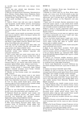 нь хуулийн дагуу шийтгэхийн тулд тэргүүн тахилч
Симонд өг.
22 Тэр мөн адил зүйлийг хаан Деметриус, Аттал,
Ариаратес, Арсакс нарт бичжээ.
23 Мөн бүхулс орнууд болон Сампсамес, Лакедемончууд,
Делус, Миндус, Сикион, Кариа, Самос, Памфилиа, Ликия,
Халикарнас, Родус, Арадус, Кос, Сиде нарт , мөн Арадус,
Гортина, Книдус, Кипр, Кирена нар.
24 Мөн үүний хуулбарыг тэд тэргүүн тахилч Симонд
бичжээ.
25 Тиймээс Антиох хаан хоёр дахь өдөр нь Дорагийн
эсрэг буудаллаж, түүнийг байнга довтолж, хөдөлгүүрүүд
хийж, Трифоныг хааж, гарч ч, дотогш ч орж чадахгүй
болгов.
26 Тэр үед Симон түүнд туслахаар хоёр мянган
сонгогдсон хүнийг илгээв; Мөнгө, мөн алт, бас их хуяг
дуулга.
27 Гэсэн хэдий ч тэрээр тэднийг хүлээж авахыг хүссэнгүй,
харин урьд нь өөртэй нь хийсэн гэрээнүүдээ зөрчиж, мөн
түүнд хачирхалтай болов.
28 Цаашилбал, тэрээр өөртэй нь харьцахаар өөрийн найз
нөхдийнхөө нэг Афинобиусыг түүн уруу илгээж, мөн "Та
нар Иоппа, Газера хоёрыг ор хигтун; Миний хаант улсын
хотууд болох Иерусалим дахь цамхагтай.
29 Та нар түүний хил хязгаарыг үрэн таран хийж, мөн
газар нутагт их хор хөнөөл учруулж, мөн миний хаант
улсын доторх олон газрын ноёрхлыг авсан.
30 Тиймээс одоо өөрийн эзэмшиж авсан хотууд болон
Иудейгийн хилийн гадна ноёрхсон газруудын алба
гувчуурыг чөлөөлөгтүн.
31 Эсвэл тэдэнд таван зуун талант мөнгө өгөөч. мөн та
нарын хийсэн хор хөнөөл, хотуудын татвар, бусад таван
зуун талантын төлөө, хэрэв үгүй бол бид ирж, та нарын
эсрэг тулалдах болно.
32 Ийнхүү хааны анд Афенобий Иерусалимд ирж,
Симоны алдар суу, алт, мөнгөн таваг болон түүний агуу
цуглааныг хараад гайхаж, хааны захиасыг түүнд хэлэв.
33 Тэгэхэд Симон түүнд хариулж, — Бид бусдын газрыг ч
аваагүй, бусдын өмчийг ч эзэмшээгүй, харин бидний
дайснууд тодорхой хугацаанд хууль бусаар эзэмшиж
байсан өвөг дээдсийнхээ өвийг авсан.
34 Иймийн тул бид боломж олдвол эцэг өвгөдийнхөө
өвийг эзэмшдэг.
35 Мөн тэд манай орны хүмүүст асар их хор хөнөөл
учруулсан ч гэсэн чи Иоппа, Газера хоёрыг шаардаж
байгаа боловч бид чамд тэдний төлөө зуун талант өгөх
болно. Үүнд Афенобиус түүнд ганц ч үг хариулсангүй;
36 Гэвч тэд хаанд уурлан буцаж ирээд, эдгээр яриа,
Симоны алдар суу болон түүний үзсэн бүх зүйлийн талаар
түүнд тайлагнасанд хаан үлэмж хилэгнэв.
37 Энэ хооронд Трифон хөлөг онгоцоор Ортосиас руу
зугтав.
38 Дараа нь хаан Кендебеусыг далайн эргийн ахлагч
болгож, түүнд олон тооны явган цэрэг, морьтныг өгчээ.
39 Цэргүүдээ Иудей рүү гаргахыг түүнд тушаав. мөн
тэрээр түүнд Цедроныг босгож, мөн дааман хаалгыг
бэхлэхийг, мөн хүмүүсийн эсрэг дайтахыг тушаасан;
Харин хааны хувьд тэрээр Трифоныг мөшгөв.
40 Тиймээс Кендебеус Иамниад ирж, ард түмнийг өдөөн
хатгаж, Иудейг эзлэн, хүмүүсийг олзлон авч, алж эхлэв.
41 Мөн тэрээр Кедроуг босгосны дараа, хааны түүнд
тушаасан ёсоор тэд Иудейгийн замаар дайран гарч
болохын тулд тэнд морьтон болон олон тооны явган
цэргүүдийг байрлуулав.
БҮЛЭГ 16
1 Дараа нь Газерагаас Иохан ирж, Кендебегийн юу
хийснийг эцэг Симондоо хэлэв.
2 Иймийн тул Симон хоёр том хүү Иуда, Иохан нарыг
дуудаж, мөн тэдэнд хэлэв: Би болон миний ах нар, мөн
эцгийнхээ гэр залуу наснаасаа өнөөг хүртэл Израилийн
дайснуудын эсрэг тулалдаж ирсэн; мөн бидний гарт бүх
зүйл маш сайн хөгжсөн тул бид Израилийг олон удаа
аварч байсан.
3 Харин эдүгээ би хөгширч, Бурханы өршөөлөөр та нар
хангалттай насанд хүрсэн: та нар миний болон миний
ахын оронд байж, мөн явж, манай үндэстний төлөө тулалд,
мөн тэнгэрийн тусламж та нартай хамт байх болно.
4Тиймээс тэрээр уг нутгаас морьтонтой хорин мянган
хүнийг сонгон авч, тэд Кендебегийн эсрэг гарч, тэр шөнө
Модинд амарчээ.
5 Тэднийг өглөө босоод тал руу явах үед харагтун, явган
болон морьт цэргүүдийн аль аль нь тэдний эсрэг ирж,
харин тэдний хооронд гол горхи байв.
6 Тэгээд тэр болон түүний хүмүүс тэдний эсрэг зогсон,
хүмүүс горхи дээгүүр явахаас айж байгааг хараад тэрээр
эхлээд өөрөө дээгүүр явж, дараа нь түүнийг харсан
хүмүүс араас нь дайран өнгөрөв.
7 Үүний дараа тэрээр хүмүүсээ хувааж, морин цэргүүдийг
явган цэргүүдийн дунд суулгав.
8 Дараа нь тэд ариун бүрээ дуугаргав. Үүний дараа
Кендебеус болон түүний цэргүүд зугтсан тул тэдний
олонхнь алагдаж, үлдэгдэл нь тэднийг бэхлэлт рүү дайрав.
9 Тэр үед Иудас Иоханы дүү шархадсан байв. Харин
Иохан Кендебегийн барьсан Цедронд ирэх хүртлээ тэдний
араас дагасаар байв.
10 Тиймээс тэд Азотусын талбайн цамхагууд хүртэл
зугтав; тиймийн тул тэрээр түүнийг галд шатаасан бөгөөд
ингэснээр тэднээс хоёр мянга орчим хүн алагдсан. Дараа
нь тэр Иудей нутагт амар тайван буцаж ирэв.
11 Үүнээс гадна Иерихогийн тал нутагт Абубусын хүү
Птолемей ахмадаар томилогдон, түүнд маш их мөнгө, алт
байв.
12 Учир нь тэр тэргүүн тахилчийн хүргэн байв.
13 Иймийн тул зүрх нь догдолж, тэр улс орныг өөртөө
татахаар бодсон бөгөөд үүний дараа Симон болон түүний
хөвгүүдийн эсрэг тэднийг устгахаар мэхлэн зөвлөлдөв.
14 Симон тэр нутгийн хотуудаар явж, тэднийг эмх
цэгцтэй байлгахад санаа тавьж байв. Тэр үед тэрээр Сабат
хэмээх зуун наян арван долоо дахь жилийн арван нэгэн
сард өөрийн хөвгүүд болох Маттатиа, Иудасын хамт
Иерихо уруу буув.
15 Хаана Абубусын хүү тэднийг хууран мэхлэн хүлээн
авч, өөрийн барьсан Докус гэж нэрлэсэн бөгөөд тэдэнд
агуу найр хийсэн боловч тэрээр тэнд хүмүүсийг нуусан
байв.
16 Симон болон түүний хөвгүүд архи уусны дараа
Птолемей болон түүний хүмүүс босож, зэвсгээ авч,
Симонтой дайлах газар руу ирж, түүнийг болон түүний
хоёр хүү болон түүний зарим зарц нарыг алав.
17 Ингэснээр тэрээр агуу их урвагч үйлдэж, мууг сайнаар
хариуцав.
18 Дараа нь Птолеме эдгээр зүйлийг бичиж, хаанд илгээж,
түүнд туслахаар цэрэг илгээж, түүнд улс орон, хотуудыг
аварна.
19 Тэрээр бас бусдыг Иоханыг алахаар Газера руу илгээв;
мөн тэрээр тэдэнд мөнгө, алт, мөн шагналуудыг өгөхийн
тулд трибун руу түүн уруу ирэх захидал илгээв.
20 Тэр бусад хүмүүсийг Иерусалим болон сүмийн уулыг
авахаар илгээв.
 