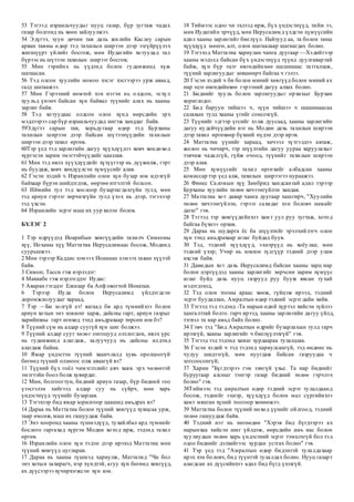 53 Тэгээд израильчуудыг нууц газар, бүр зугтаж чадах
газар болгонд нь хөөн зайлуулжээ.
54 Эдүгээ, зуун дөчин тав дахь жилийн Каслеу сарын
арван тавны өдөр тэд тахилын ширээн дээр эзгүйрүүлэх
жигшүүрт үйлийг босгож, мөн Иудагийн хотуудад тал
бүрээс нь шүтээн тахилын ширээг босгов;
55 Мөн гэрийнх нь үүдэнд болон гудамжинд хүж
шатаасан.
56 Тэд олсон хуулийн номоо хэсэг хэсгээрээ урж аваад,
галд шатаажээ.
57 Мөн Гэрээний номтой хэн нэгэн нь олдсон, эсхүл
хуульд үнэнч байсан хүн байвал түүнийг алах нь хааны
зарлиг байв.
58 Тэд хотуудаас олдсон олон хүнд өөрсдийн эрх
мэдлээрээ сар бүр израильчуудад ингэж ханддаг байв.
59Эдүгээ сарын тав, хорьдугаар өдөр тэд Бурханы
тахилын ширээн дээр байсан шүтээнүүдийн тахилын
ширээн дээр тахил өргөв.
60Тэр үед тэд зарлигийн дагуу хүүхдүүдээ хөвч хөндөхөд
хүргэсэн зарим эмэгтэйчүүдийг цаазлав.
61 Мөн тэд нялх хүүхдүүдийг хүзүүгээр нь дүүжилж, гэрт
нь буудаж, хөвч хөндүүлсэн хүмүүсийг алав.
62 Гэсэн хэдий ч Израилийн олон хүн бузар юм идэхгүй
байхаар бүрэн шийдэгдэж, өөртөө итгэлтэй болсон.
63 Иймийн тул тэд хоолоор бузартагдахгүйн тулд, мөн
тэд ариун гэрээг зөрчихгүйн тулд үхэх нь дээр, тэгэхээр
тэд үхсэн.
64 Израилийн эсрэг маш их уур хилэн болов.
БҮЛЭГ 2
1 Тэр өдрүүдэд Иоарибын хөвгүүдийн тахилч Симеоны
хүү, Иоханы хүү Маттатиа Иерусалимаас босож, Модинд
суурьшжээ.
2 Мөн тэрээр Каддис хэмээх Иоаннан хэмээх таван хүүтэй
байв.
3 Симон; Тасси гэж нэрлэдэг:
4 Маккабе гэж нэрлэгддэг Иудас:
5 Аваран гэгддэг Елеазар ба Апф овогтой Ионатан.
6 Тэрээр Иуда болон Иерусалимд үйлдэгдсэн
доромжлолуудыг хараад,
7 Тэр —Би золгүй еэ! яагаад би ард түмнийхээ болон
ариун хотын энэ зовлонг харж, дайсны гарт, ариун газрыг
харийнхны гарт өгөхөд тэнд амьдрахаар төрсөн юм бэ?
8 Түүний сүм нь алдар суугүй хүн шиг болжээ.
9 Түүний алдар суут хөлөг онгоцууд олзлогдон, нялх үрс
нь гудамжинд алагдаж, залуучууд нь дайсны илдэнд
алагдаж байна.
10 Ямар үндэстэн түүний хаанчлалд хувь оролцоогүй
бөгөөд түүний олзноос олж аваагүй вэ?
11 Түүний бүх гоёл чимэглэлийг авч хаяв. эрх чөлөөтэй
эмэгтэйн боол болж хувирдаг.
12 Мөн, болгоогтун, бидний ариун газар, бүр бидний гоо
үзэсгэлэн хийгээд алдар суу нь сүйрч, мөн харь
үндэстнүүд түүнийг бузарлав.
13 Тэгэхээр бид ямар зорилгоор цаашид амьдрах вэ?
14 Дараа нь Маттатиа болон түүний хөвгүүд хувцсаа урж,
таар өмсөж,маш их гашуудаж байв.
15 Энэ хооронд хааны түшмэдүүд, тухайлбал ард түмнийг
бослого гаргахад хүргэн Модин хотод ирж, тэдэнд тахил
өргөв.
16 Израилийн олон хүн тэдэн дээр ирэхэд Маттатиа мөн
түүний хөвгүүд цугларав.
17 Дараа нь хааны түшмэд хариулж, Маттатид "Чи бол
энэ хотын захирагч, нэр хүндтэй, агуу хүн бөгөөд хөвгүүд,
ах дүүсээрээ хүчирхэгжсэн хүн юм.
18 Тиймээс одоо чи эхлээд ирж, бүх үндэстнүүд, тийм ээ,
мөн Иудагийн эрчүүд, мөн Иерусалимд үлдсэн хүмүүсийн
адил хааны зарлигийг биелүүл. Найзууд аа, та болон таны
хүүхдүүд мөнгө, алт, олон шагналаар шагнагдах болно.
19 Тэгэхэд Маттатиа хариулан чанга дуугаар —Хэдийгээр
хааны мэдэлд байсан бүх үндэстнүүд түүнд дуулгавартай
байж, хүн бүр эцэг өвгөдийнхөө шашинаас татгалзаж,
түүний зарлигуудыг зөвшөөрч байгаа ч гэлээ.
20 Гэсэн хэдий ч би болон миний хөвгүүд болон миний ах
нар эцэг өвгөдийнхөө гэрээний дагуу алхах болно.
21 Биднийг хууль болон зарлигуудыг орхихыг Бурхан
хориглодог.
22 Бид баруун тийшээ ч, зүүн тийшээ ч шашинаасаа
салахын тулд хааны үгийг сонсохгүй.
23 Түүнийг эдгээр үгсийг хэлж дуусаад, хааны зарлигийн
дагуу иудейчүүдийн нэг нь Модин дахь тахилын ширээн
дээр тахил өргөхөөр бүхний нүдэн дээр ирэв.
24 Маттатиа үүнийг хараад, хичээл зүтгэлдээ автаж,
жолоо нь чичирч, тэр шүүлтийн дагуу уураа харуулахыг
тэвчиж чадалгүй, гүйж очоод, түүнийг тахилын ширээн
дээр алав.
25 Мөн хүмүүсийг тахил өргөхийг албадсан хааны
комиссар тэр үед алж, тахилын ширээгээ нураажээ.
26 Финес Саломын хүү Замбрид хандсантай адил тэрээр
Бурханы хуулийн төлөө хичээнгүйлэн хандав.
27 Маттатиа хот даяар чанга дуугаар хашгирч, "Хуулийн
төлөө хичээнгүйлэн, гэрээг сахидаг хэн боловч намайг
дагаг" гэв.
28 Тэгээд тэр хөвгүүдийнхээ хамт уул руу зугтаж, хотод
байгаа бүхнээ орхив.
29 Дараа нь шударга ёс ба шүүлтийг эрэлхийлэгч олон
хүн тэнд амьдрахаар аглаг буйдад буув.
30 Тэд, тэдний хүүхдүүд, эхнэрүүд нь хоёулаа; мөн
тэдний үхэр; Учир нь зовлон зүдгүүр тэдний дээр улам
ихсэж байв.
31 Давидын хот дахь Иерусалимд байсан хааны зарц нар
болон цэргүүдэд хааны зарлигийг зөрчсөн зарим хүмүүс
аглаг буйд дахь нууц газрууд руу бууж явсан тухай
мэдэгдэхэд,
32 Тэд олон тооны араас хөөж, гүйцэж ирээд, тэдний
эсрэг буудаллан, Амралтын өдөр тэдний эсрэгдайн хийв.
33 Тэгээд тэд тэдэнд -Та нарын өдий хүртэл хийсэн зүйлээ
хангалттай болго. гарч ирээд, хааны зарлигийн дагуу үйлд,
тэгвэл та нар амьд байх болно.
34 Гэвч тэд "Бид Амралтын өдрийг бузарлахын тулд гарч
ирэхгүй, хааны зарлигийг ч биелүүлэхгүй" гэв.
35 Тэгээд тэд тэдэнд хамаг хурдаараа тулалдлаа.
36 Гэсэн хэдий ч тэд тэдэнд хариулсангүй, тэд өөдөөс нь
чулуу шидээгүй, мөн нуугдаж байсан газруудаа ч
зогсоосонгүй;
37 Харин "Бүгдээрээ гэм зэмгүй үхье. Та нар биднийг
буруугаар алсныг тэнгэр газар бидний төлөө гэрчлэх
болно" гэв.
38Тиймээс тэд амралтын өдөр тэдний эсрэг тулалдаанд
босож, тэднийг эхнэр, хүүхдүүд болон мал сүргийнхээ
хамт мянган хүний тоогоор хөнөөжээ.
39 Маттатиа болон түүний нөхөд үүнийг ойлгоод, тэдний
төлөө гашуудаж байв.
40 Тэдний нэг нь нөгөөдөө "Хэрэв бид бүгдээрээ ах
нарынхаа хийсэн шиг үйлдэж, өөрсдийн амь нас болон
хуулиудын төлөө харь үндэстний эсрэг тэмцэхгүй бол тэд
одоо биднийг дэлхийгээс хурдан устгах болно" гэв.
41 Тэр үед тэд "Амралтын өдөр бидэнтэй тулалдахаар
ирэх хэн боловч, бид түүнтэй тулалдах болно. Нууц газарт
алагдсан ах дүүсийнхээ адил бид бүгд үхэхгүй.
 