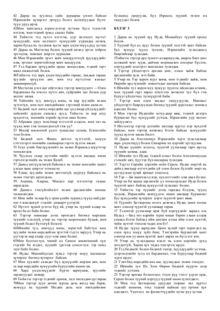 42 Дараа нь хуулинд сайн дураараа үнэнч байсан
Израилийн хүчирхэг эрчүүд болох ассидчуудын бүлэг
түүн уруу ирэв.
43Мөн хавчлагад нэрвэгдэхээр зугтсан бүгд тэдэнтэй
нэгдэж, мөн тэдний хувьд саатал байв.
44 Тиймээс тэд хүчээ нэгтгэж, уур хилэндээ нүгэлт
хүмүүсийг, мөн хилэнцэт хүмүүсийг уурандаа цохив,
харин бусад нь тусламж хүсэн харь үндэстнүүд рүү зугтав.
45 Дараа нь Маттатиа болон түүний нөхөд эргэн тойрон
эргэлдэж, тахилын ширээг нураалаа.
46 Мөн Израилийн эрэгт хөвч хөндүүлээгүй хүүхдүүдийг
олж, эрэлхэг зоригтойгоор хөвч хөндүүлэв.
47 Тэд бардам эрчүүдийн араас хөөцөлдөж, тэдний гарт
ажил амжилттай болов.
48Тиймээс тэд харь үндэстнүүдийн гараас, хаадын гараас
хуулийг эргүүлэн авч, мөн тэд нүгэлтэнг ялахыг
зөвшөөрөөгүй.
49 Маттатиа үхэх цаг ойртоход тэрээр хөвгүүддээ —Одоо
бардамнал ба зэмлэл хүчээ авч, сүйрлийн цаг болон уур
хилэнг авлаа.
50 Тиймийн тул, хөвгүүд минь, та нар хуулийн төлөө
зүтгэгтүн, мөн эцэг өвгөдийнхөө гэрээний төлөө амиа өг.
51 Бидний эцэг өвгөд өөрсдийн цаг үед ямар үйлдлүүдийг
хийснийг дурсан санахад дууд; Тиймээс та нар агуу
хүндэтгэл, мөнхийн нэрийг хүлээн авах болно.
52 Абрахам уруу таталтаар итгэлтэй олдсон, мөн энэ нь
түүнд зөвт гэж тооцогдоогүй гэж үү?
53 Иосеф зовлонтой үедээ тушаалыг сахиж, Египетийн
эзэн болов.
54 Бидний эцэг Финес хичээл зүтгэлтэй, халуун
сэтгэлээрээ мөнхийн санваарын гэрээг хүлээн авсан.
55 Есүс үгийг биелүүлснийх нь төлөө Израильд шүүгчээр
томилогдов.
56 Чуулган газар нутгийн өвийг хүлээн авахаас өмнө
гэрчлэгдсэнийх нь төлөө Калеб.
57 Давид нигүүлсэнгүй байсных нь төлөө мөнхийн хаант
улсын хаан ширээг эзэмшсэн.
58 Елиас хуулийн төлөө хичээнгүй, шургуу байсных нь
төлөө тэнгэрт өргөгдсөн.
59 Ананиа, Азариа, Мисаел нар итгэснээр галаас
аврагдсан.
60 Даниел гэмгүйгийнхээ төлөө арслангийн амнаас
чөлөөлөгдөв.
61 Мөн тийн та нар бүх эрин үеийн туршид түүнд найддаг
хэн ч ялагдахгүй гэдгийг анхаарч үзээрэй.
62 Нүгэлт хүний үгнээс бүү ай, учир нь түүний алдар нь
аргал ба өт байх болно.
63 Тэрээр өнөөдөр дээш өргөгдөх бөгөөд маргааш
түүнийг олохгүй, учир нь тэрээр шороондоо буцаж, мөн
түүний бодол бүтэлгүй болсон.
64Иймийн тул, хөвгүүд минь, зоригтой байгтун мөн
хуулийн төлөө өөрсдийгөө эрэгтэй гэдгээ харуул; Учир нь
үүгээр та нар алдар сууг олж авах болно.
65Мөн болгоогтун, чиний ах Симон зөвлөгөөний хүн
гэдгийг би мэднэ, түүнийг үргэлж сонсогтун: тэр чамд
эцэг байх болно.
66 Иудас Маккабеусын хувьд тэрээр залуу наснаасаа
хүчирхэг бөгөөд хүчирхэг байсан.
67 Мөн хуулийг сахидаг бүх хүмүүсийг өөртөө авч, мөн
та нар өөрсдийн хүмүүсийн буруугийн өшөөг ав.
68 Харь үндэстнүүдийг бүрэн хариуцаж, хуулийн
зарлигуудыг анхаар.
69 Тиймээс тэрээр тэднийг ерөөж, эцэг өвгөддөө цугларав.
70Мөн тэрээр зуун дөчин зургаа дахь жилд нас барж,
хөвгүүд нь түүнийг Модин дахь эцэг өвгөдийнхөө
булшинд оршуулж, бүх Израиль түүний төлөө их
гашуудал болов.
БҮЛЭГ 3
1 Дараа нь түүний хүү Иуда, Маккабеус түүний оронд
босов.
2 Түүний бүх ах дүүс болон түүний эцэгтэй хамт байсан
бүх хүмүүс түүнд тусалж, Израилийн тулалдаанд
баяртайгаар тулалдав.
3Тиймээс тэрээр ард түмнээ алдаршуулж, аварга биет шиг
цээжний хуяг зүүж, дайчин мориныхоо оосорыг бүслэн,
цэргүүдийг илдээрээ хамгаалан тулалдав.
4 Тэрээр үйлдлээрээ арслан шиг, олзоо хайж байгаа
арслангийн хулс мэт байв.
5 Учир нь Тэр хорон мууг хөөж, мөн тэднийг хайж, мөн
Өөрийн ард түмнийг зовоогчдыг шатааж байсан.
6 Иймийн тул хорон муу хүмүүс түүнээс айсандаа агшиж,
мөн түүний гарт аврал цэцэглэн хөгжсөн тул бүх гэм
буруугүйлдэгчид түгшүүртэй байв.
7 Тэрээр мөн олон хаадыг гашуудуулж, Иаковыг
үйлдлээрээ баярлуулсан бөгөөд түүний дурсгалыг мөнхөд
адислах болно.
8 Мөн тэрээр Иудагийн хотуудаар явж, тэдний доторх
бурханлаг бус хүмүүсийг устгаж, Израилийн уур хилэнг
зайлуулжээ.
9 Ингэснээр тэрээр дэлхийн хязгаар хүртэл нэр хүндтэй
байсан, мөн тэрээр мөхөхөд бэлэн байсан хүмүүсийг
түүнд хүлээн авсан билээ.
10 Дараа нь Аполлониус Израилийн эсрэг тулалдахаар
харь үндэстнүүд болон Самариас их цэргийг цуглуулав.
11 Иудас үүнийг мэдээд, түүнтэй уулзахаар гарч ирээд,
түүнийг цохиж, алав.
12 Иймийн тул Иудас тэдний олзыг болон Аполлониусын
сэлмийг авч, түүгээр бүх насаараа тулалдав.
13 Эдүгээ Сирийн цэргийн ноён Серон, Иудас өөртэй нь
дайнд явахаар итгэгчдийн үй олон болон бүлгийг өөрт нь
цуглуулсан тухай ярихыг сонсоод;
14 Тэр —Би хаанчлалд нэр, хүндэтгэлийг олж авах болно.
Учир нь би хааны зарлигийг үл тоомсорлодог Иуда болон
түүнтэй хамт байгаа хүмүүстэй тулалдах болно.
15 Тиймээс тэр түүнийг дээш гарахад бэлдэж, түүнд
тусалж, Израилийн хөвгүүдээс өшөө авахаар бурханлаг
бус хүмүүсийн хүчирхэг цэрэг түүнтэй хамт явав.
16 Түүнийг Бетхороны өгсөх дөхөхөд Иудас цөөн тооны
хамт олноор түүнтэй уулзахаар гарав.
17 Тэдэнтэй уулзахаар ирж буй цэргүүдийг хараад хэн
Иудад —Бид энэ өдрийн турш мацаг барин ухаан алдаж
унахад бэлэн байхад ийм цөөхөн атлаа ийм олон хүнтэй,
тийм хүчтэй тэмцэж чадах юм бэ?
18 Иудас түүнд хариулав: Цөөн хүний гарт хоригдох нь
олон хүнд хэцүү зүйл биш; Тэнгэрийн Бурхантай хамт
олноор юм уу цөөн хүнтэй хамт аврах нь бүгд нэг юм.
19 Учир нь тулалдааны ялалт нь олон цэргийн дунд
зогсдоггүй; Харин хүч чадал тэнгэрээс ирдэг.
20 Тэд биднийг болон бидний эхнэр, хүүхдүүдийг устгаж,
дээрэмдэхийн тулд их бардамнал, гэм буруугаар бидний
эсрэг ирдэг.
21 Гэвч бид өөрсдийн амь нас, хуулиудын төлөө тэмцдэг.
22 Иймийн тул Их Эзэн Өөрөө бидний нүүрэн дээр
тэднийг устгана.
23 Тэрээр ярихаа болмогцоо тэдэн рүү гэнэт үсрэн орж,
Серон болон түүний цэргүүд түүний өмнө түлхэгджээ.
24 Мөн тэд Бетхороны уруудах газраас тал хүртэл
тэднийг мөшгөв, тэнд тэдний найман зуу орчим хүн
алагджээ; Үлдэгдэл нь филистчүүдийн нутаг руу зугтав.
 