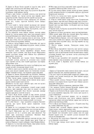 25 Дараа нь Иудас болон түүний ах дүүсээс айж, эргэн
тойрон дахь үндэстнүүдэд айх айдас төрж эхлэв.
26 Түүний алдар нэр хаанд хүрч, бүх үндэстэн Иудагийн
тулалдааны тухай ярихын хэрээр.
27Эдүгээ хаан Антиох эдгээрийг сонсоод, уур хилэнгээр
дүүрэв: иймийн тул тэрээр илгээж мөн өөрийн хаант
улсын бүх хүчийг, бүр маш хүчтэй цэргийг цуглуулав.
28 Тэрээр мөн эрдэнэсээ нээж, цэргүүддээ нэг жилийн
цалин өгч, тэдэнд хэрэгтэй болгонд бэлэн байхыг
тушаасан.
29 Гэсэн хэдий ч, тэрээр эртний хуулиудыг авч хаяхын
тулд газар дээр авчирсан хэрүүл маргаан болон тахлын
улмаас өөрийн эрдэнэсийн мөнгө бүтэлгүйтэж, мөн улс
дахь алба гувчуур бага байгааг хараад;
30 Тэр өөрөөсөө өмнө байсан хаадын тоогоор арвин
байсан тул тэрээр цаашид ялыг даах, мөн урьдынх шигээ
өгөөмөр байдлаар өгөх тийм бэлгүүд байхаас айж байв.
31 Иймийн тул, оюун ухаандаа маш их эргэлзэж, тэрээр
Перс уруу очиж, тэнд улс орнуудын алба гувчуурыг авч,
мөн их мөнгө цуглуулахаар шийдэв.
32 Тиймээс тэрээр Евфрат голоос Египетийн хил хүр тэл
хааны үйл хэргийг удирдахаар язгууртан, хааны угсааны
нэг Лисиаг орхив.
33 Тэгээд хүү Антиохыг дахин ирэх хүртэл нь өсгөв.
34 Түүнээс гадна тэрээр цэргийнхээ хагасыг болон
заануудыг түүнд тушааж, мөн Иуда болон Иерусалимд
оршин суугчдын талаар хийх байсан бүх зүйлийнхээ
хариуцлагыг түүнд өгөв.
35 Тэр Израилийн хүч чадлыг болон Иерусалимын
үлдэгсдийг устгаж, үндсээр нь устгахын тулд тэдний
эсрэг цэргийг илгээж, мөн тэдний дурсгалыг тэр газраас
зайлуулахын тулд;
36 Мөн тэрээр харийнхныг бүх нутагт нь байрлуулж, мөн
тэдний нутгийг сугалаагаар хуваах ёстой.
37 Тиймээс хаан үлдсэн цэргийн хагасыг авч, зуун дөчин
долоо дахь жилдээ өөрийн хааны хот Антиохоос хөдлөв.
Евфрат мөрнийг гатлаад, тэр өндөрлөг газруудаар явав.
38 Дараа нь Лисиас Дорименийн хүү Птолеме, Никанор,
Горгиа нарыг хааны анд нөхдийн хүчит эрчүүдээс сонгов.
39 Мөн тэрээр хааны тушаасан ёсоор Иудагийн нутаг
уруу явж, түүнийг устгахаар дөчин мянган явган цэрэг,
долоон мянган морьт цэрэг илгээв.
40Тиймээс тэд бүх хүчээ дайчлан гарч, мөн тал нутагт
Эммаусын дэргэд ирж буудаллав.
41 Мөн тус улсын худалдаачид тэдний алдар нэрийг
сонсоод, зарц нарынхаа хамт маш их мөнгө, алт авч,
Израилийн хөвгүүдийг боол болгон худалдаж авахаар
хуаранд орж ирэв. тэдэнтэй нэгдсэн.
42 Эдүгээ Иуда болон түүний ах нар зовлон зүдгүүр
олширч, мөн цэргүүд өөрсдийн хил дээр хуаран буусныг
хараад: учир нь хаан хүмүүсийг хэрхэн устгаж, мөн
тэднийг бүрмөсөн устгах тушаал өгснийг тэд мэдсэн;
43 Тэд бие биедээ —Ард түмнийхээ ялзарсан баялгийг
сэргээж, ард түмэн болон ариун газрынхаа төлөө
тулалццгаая.
44 Дараа нь тэд тулалдаанд бэлэн байж, мөн залбирч,
өршөөл, өршөөлийг гуйж болохын тулд чуулган цуглав.
45 Эдүгээ Иерусалим цөл мэт хоосон байв, түүний
хүүхдүүдээс нэг нь ч дотогш орж, гарч явсангүй. Тэр
газарт харь үндэстнүүд суурьшсан; Иаковын баяр
баясгалан авч, ятгатай гаанс зогсов.
46 Иймийн тул Израилийн хөвгүүд хамтдаа цуглан, мөн
Иерусалимын эсрэг талын Масфа уруу ирэв; Учир нь
өмнө нь Израильд тэдний залбирдаг газар Масфад байсан.
47 Дараа нь тэд тэр өдөр мацаг барьж, таар хувцас өмсөж,
толгой дээрээ үнс асгаж, хувцсаа урав.
48 Мөн харь үндэстнүүд өөрсдийн хөрөг дүрсийг зурахыг
эрэлхийлж байсан хуулийн номыг нээв.
49 Тэд мөн тахилч нарын хувцас, анхны үр жимс, аравны
нэгийг авчирсан бөгөөд тэд өөрсдийн өдрүүдээ дуусгасан
Назарчуудыг хөдөлгөв.
50 Тэгээд тэд тэнгэр өөд чанга дуугаар хашхирч, "Бид
эдгээрийг яах вэ, хаашаа аваачих вэ?"
51 Учир нь чиний ариун газар гишгэгдэж, бузарлагдсан
бөгөөд тахилч нар чинь хүнд байдалд орж, дорд үзэгдсэн.
52Мөн харагтун, харь үндэстнүүд биднийг устгахын тулд
бидний эсрэг цугларч байна: тэд бидний эсрэг юу бодож
байгааг чи мэднэ.
53 Бурхан минь, Та бидэнд туслахгүй бол бид яаж тэдний
эсрэг зогсож чадах вэ?
54 Дараа нь тэд бүрээ дуугаргаж, чанга дуугаар хашгирав.
55Мөн үүний дараа Иуда ард түмний дарга, бүр мянгат,
зуут, тавин, аравтын дарга нарыг томилов.
56 Харин байшин барьдаг, эсвэл сүй тавьсан эхнэрүүдтэй,
эсвэл усан үзмийн мод тарьдаг, эсвэл айж эмээж байсан
хүмүүсийн хувьд хуулийн дагуу, хүн бүр өөрийн гэр лүү
буцахыг тушаасан.
57 Ингээд хуаран хөдөлж, Эммаусын өмнөд талд
буудаллав.
58 Мөн Иуда, өөрсдийгөө зэвсэглэн, мөн эрэлхэг хүмүүс
байгтун, мөн та нар өглөөний эсрэг бэлтгэлтэй байхаа
харагтун, мөн та нар биднийг болон бидний ариун газрыг
устгахаар бидний эсрэг цугласан эдгээр үндэстнүүдтэй
тулалдах болно гэв.
59 Учир нь ард түмнийхээ гай гамшгийг, ариун газрыг
маань харахаас илүү тулалдаанд үхсэн нь дээр.
60 Гэсэн хэдий ч, Бурханы хүсэл тэнгэрт байгаа тул
түүнийг үйлд.
БҮЛЭГ 4
1 Дараа нь Горгиагийн таван мянган явган цэрэг, шилдэг
мянган морьтныг авч, шөнөөр хуарангаас гарав.
2 Тэр эцсээ хүртэл иудейчүүдийн хуаран руу дайран орж,
тэднийг гэнэт цохиж магадгүй юм. Мөн цайзын хүмүүс
түүний хөтөч байв.
3 Иуда үүнийг сонсоод Эммауст байсан хааны цэргийг
цохихын тулд өөрөө болон түүнтэй хамт байсан эрэлхэг
эрчүүдийг зайлуулжээ.
4 Одоохондоо цэргүүд хуарангаас тараагдсан байв.
5 Энэ хооронд Горгиа шөнөөр Иудагийн хуаранд ирж,
тэнд хүн олоогүй тул ууланд тэднийг хайв.
6 Харин өглөө болмогц Иудас гурван мянган хүний хамт
тал нутагт өөрийгөө харуулав, гэвч тэдэнд хуяг дуулга ч,
сэлэм ч байсангүй.
7 Мөн тэд харь үндэстний хуаранг, энэ нь хүчирхэг
бөгөөд сайн бэхлэгдсэн, мөн эргэн тойронд морьтон
цэргүүдээр тойрон эргэлдэж байгааг харав; мөн эдгээр нь
дайны мэргэжилтнүүд байв.
8 Тэгээд Иуда хамт байсан хүмүүстээ —Тэдний олныг бүү
ай, тэдний дайралтаас бүү ай!
9 Бидний өвөг дээдсийг Фараон армиар хөөж байхад
Улаан тэнгист хэрхэн аврагдсаныг сана.
10 Тиймийн тул, хэрэв Их Эзэн биднийг өршөөн өршөөж,
мөн бидний эцэг өвгөдийн гэрээг санаж, мөн энэ өдөр
бидний нүүрэн дээр энэ цэргийг устгаж магадгүй бол
тэнгэр өөд хашхирцгаая:
11 Ингэснээр бүх үндэстнүүд Израилийг аварч, авардаг
нэгэн байдгийг мэдэх болно.
12 Тэгтэл харь хүмүүс нүдээ өргөн, тэдний эсрэг ирж
байгааг харав.
 