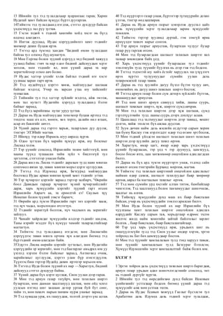 13 Иймийн тул тэд тулалдахаар хуарангаас гарав; Харин
Иудатай хамт байсан хүмүүс бүрээ дуугаргав.
14Тиймээс тэд тулалдаанд нэгдэж, сэтгэл дундуур байсан
үндэстнүүд тал руу зугтав.
15 Гэсэн хэдий ч тэдний хамгийн хойд хэсэг нь бүгд
илдэнд алагджээ.
16 Ингэж дуусаад, Иудас цэргүүдийнхээ хамт тэднийг
хөөхөөр дахин буцаж ирэв.
17 Тэгээд ард түмэнд хандан "Бидний өмнө тулалдаан
байгаа тул олзонд бүү шунагтун.
18 Мөн Горгиа болон түүний цэргүүд энд бидний хажууд
ууланд байна: гэвч та нар одоо бидний дайснуудын эсрэг
зогсож, мөн тэднийг ял, мөн үүний дараа та нар
зоригтойгоор олзоо авч болно.
19 Иудас эдгээр үгсийг хэлж байтал тэдний нэг хэсэг
уулнаас харан гарч ирэв.
20 Тэд иудейчүүд цэргээ хөөж, майхнуудыг шатааж
байгааг мэдээд; Учир нь харсан утаа юу хийснийг
тунхаглав.
21 Тиймийн тул тэд эдгээр зүйлийг мэдээд, айж эмээж,
мөн тал нутагт Иудагийн цэргүүд тулалдаанд бэлэн
байхыг хараад,
22 Тэд бүгд харийнхны нутаг уруу зугтав.
23 Дараа нь Иуда майхнуудаа тонохоор буцаж ирэхэд тэд
тэндээс маш их алт, мөнгө, хөх торго, далайн нил ягаан,
асар их баялгийг авчээ.
24 Үүний дараа тэд гэртээ харьж, талархлын дуу дуулж,
тэнгэрт ЭЗЭНийг магтав.
25 Ийнхүү тэр өдөр Израиль агуу авралд хүрэв.
26 Одоо зугтсан бүх харийн хүмүүс ирж, юу болсныг
Лисиад хэлэв.
27 Тэр үүнийг сонсоод, Израилийн төлөө хийгээгүй, мөн
хааны түүнд тушаасан тийм зүйл ч биелээгүй тул
эргэлзэж, сэтгэлээр унасан байв.
28 Дараа жил нь Лисиа тэднийг дарахын тулд наян мянган
сонгомол явган эр, таван мянган морьт цэрэг цуглуулав.
29 Тэгээд тэд Идумеад ирж, Бетсурад майхнуудаа
босгоход Иудас арван мянган хүний хамт тэднийг угтав.
30 Тэр хүчирхэг цэргийг хараад тэрээр залбирч, "Өөрийн
боол Давидын гараар хүчирхэг хүний хүчирхийллийг
дарж, харь хүмүүсийн цэргийг түүний гарт өгсөн
Израилийн Аврагч аа, та ерөөлтэй еэ! Саулын хүү
Ионатан болон түүний зэвсэг баригч;
31 Өөрийн ард түмэн Израилийн гарт энэ цэргийг хааж,
тэд хүч чадал, морьтондоо ичээгтүн.
32 Тэднийг зориггүй болгож, хүч чадлынх нь зоригийг
зайлуул.
33 Чамайг хайрладаг хүмүүсийн илдээр тэднийг шидэж,
Таны нэрийг мэддэг бүх хүмүүс чамайг талархалтайгаар
магтагтун.
34 Тиймээс тэд тулалдаанд нэгдсэн; мөн Лисиагийн
цэргүүдээс таван мянга орчим хүн алагдсан бөгөөд тэд
бүр тэдний өмнө алагдсан байв.
35Эдүгээ Лисиа өөрийн цэргийг зугтахыг, мөн Иудагийн
цэргүүдийн эр зоригийг, мөн тэд баатарлаг амьдрах юм уу
үхэхэд хэрхэн бэлэн байсныг хараад, Антиохид очиж,
харийнхныг цуглуулж, цэргээ улам бүр нэмэгдүүлэв.
Түүнээс биш тэрээр Иудейд дахин ирэхээр зорьсон юм.
36 Тэгэхэд Иуда болон түүний ах нар —Харагтун, бидний
дайснууд сэтгэл дундуур байна.
37 Үүний дараа бүх цэрэг цуглаж, Сион уулан дээр гарав.
38 Мөн тэд ариун газар эзгүйрч, мөн тахилын ширээ
бузартсан, мөн дааман хаалганууд шатаж, мөн ойд эсвэл
уулсын нэгэнд шиг хашаан дотор ургаж буй бут сөөг,
тийм ээ, мөн тахилч нарын танхим нурж унахыг хараад;
39 Тэд хувцсаа урж, их гашуудаж, толгой дээрээ үнс асгав.
40 Тэд нүүрээрээ газар унаж, бүрээгээр түгшүүрийн дохио
үлээж, тэнгэр өөд хашхирав.
41 Дараа нь Иуда ариун газрыг цэвэрлэж дуустал цайз
дахь хүмүүсийн эсрэг тулалдахаар зарим хүмүүсийг
томилов.
42 Тиймээс тэрээр хуулинд дуртай, гэм зэмгүй яриа
өрнүүлдэг тахилч нарыг сонгов.
43 Тэр ариун газрыг ариусгаж, бузартсан чулууг бузар
газар руу гаргаж өгсөн.
44 Мөн тэд бузарлагдсан шатаалт тахилын ширээг яах
талаар зөвлөлдөж байх үед;
45 Харь үндэстнүүд үүнийг бузарласан тул тэднийг
зэмлэхгүйн тулд түүнийг буулгах нь дээр гэж тэд бодсон.
46 Тэгээд тэдэнтэй юу хийх ёстойг харуулах эш үзүүлэгч
ирэх хүртэл чулуунуудыг сүмийн уулан дахь
тохиромжтой газар тавив.
47 Дараа нь тэд хуулийн дагуу бүхэл бүтэн чулуу авч,
өмнөхийнх нь дагуу шинэ тахилын ширээ босгов;
48 Тэгээд ариун газар болон сүм доторх зүйлсийг бүтээж,
хашаануудыг ариусгав.
49 Тэд мөн шинэ ариун савнууд хийж, лааны суурь,
шатаалт тахилын ширээ, хүж, ширээг сүмд авчрав.
50 Мөн тэд тахилын ширээн дээр хүж шатааж, сүмд
гэрэлтүүлэхийн тулд лааны суурь дээрх дэнлүүг асаав.
51 Цаашлаад тэд талхнуудыг ширээн дээр тавиад, хөшиг
дэлгэн, хийж эхэлсэн бүх ажлаа дуусгав.
52 Зуун дөчин найм дахь жилийн есдүгээр сарын хорин
тав буюу Каслеу гэж нэрлэгддэг өдөр тэд өглөө эрт босож,
53 Мөн тэдний үйлдсэн шатаалт тахилын шинэ тахилын
ширээн дээр хуулийн дагуу тахил өргөв.
54 Харагтун, ямар цагт, ямар өдөр харь үндэстнүүд
үүнийг бузарласан, тэр үед ч тэр дуунууд, цамхгууд,
босоо босоо ятга, цан хөгжимөөр онцгойлон адислагдсан
билээ.
55 Дараа нь бүх ард түмэн нүүрээрээ унаж, тэдэнд сайн
амжилт өгсөн тэнгэрийн Бурханд мөргөж, магтав.
56 Тиймээс тэд тахилын ширээний онцгойлон адислалыг
найман өдөр сахиж, шатаалт тахилуудыг баяр хөөрөөр
өргөж, аврал ба магтаалын тахилыг өргөв.
57 Тэд мөн сүмийн урд хэсгийг алтан титэм, бамбайгаар
чимэглэв; Тэд хаалганууд болон танхимуудыг шинэчилж,
хаалгыг нь өлгөв.
58 Тийнхүү хүмүүсийн дунд маш их баяр баясгалан
байсан, учир нь үндэстнүүдийн зэмлэл арилсан билээ.
59 Мөн Иуда болон түүний ах нар Израилийн бүх
чуулганы хамт тахилын ширээг онцгойлон адислах
өдрүүдийг Каслеу сарын тав, хорьдугаар өдрөөс эхлэн
жилээс жилд найм хоногийн зайтай байлгахыг зарлиг
болгов. , баяр баясгалан, баяр баясгалантайгаар.
60 Тэр үед харь үндэстнүүд ирж, урьдынх шиг нь
гишгүүлэхгүйн тулд тэд Сион уулыг өндөр хэрэм, эргэн
тойронд нь бат бөх цамхгуудаар босгов.
61 Мөн тэд түүнийг хамгаалахын тулд тэнд харуул тавьж,
мөн түүнийг хамгаалахын тулд Бетсураг бэхэлсэн;
Хүмүүс Идумеагийн эсрэг хамгаалалттай байж болох юм.
БҮЛЭГ 5
1 Эргэн тойрон дахь үндэстнүүд тахилын ширээ баригдаж,
ариун газар урьдын адил шинэчлэгдсэнийг сонсоод, энэ
нь тэдний дургүйг хүргэв.
2 Иймийн тул тэд өөрсдийнхөө дунд байсан Иаковын
үеийнхнийг устгахаар бодсон бөгөөд үүний дараа тэд
хүмүүсийг алж мөн устгаж эхлэв.
3 Дараа нь Иудас Есавын хөвгүүд Гаелыг бүсэлсэн тул
Арабаттин дахь Идумеа дахь тэдний эсрэг тулалдаж,
 