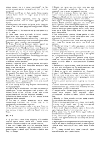 дайран өнгөрч, хэн ч та нарыг гомдоохгүй" гэв. Бид
зөвхөн явганаар дамжин өнгөрөх болно, гэвч тэд түүнд
нээгдээгүй.
49 Иймийн тул Иудас хүн бүр өөрийн байгаа газартаа
майхнаа барих ёстойг бүх цэрэг даяар тунхаглахыг
зарлиглав.
50Тиймээс цэргүүд буудалцаж, хотыг тэр өдөржин
шөнөжин довтолж, эцэст нь хотыг түүний гарт өгөх
хүртэл.
51 Тэр бүх эрчүүдийг илдний ирээр алж, хотыг сүйрүүлж,
олзыг нь авч, алагдсан хүмүүсийн дээгүүр хотыг дайран
өнгөрөв.
52 Үүний дараа тэд Иорданыг гатлан Бетсаны өмнөх агуу
тал руу явав.
53 Иудас араас ирсэн хүмүүсийг цуглуулж, тэднийг
Иудей нутагт ирэх хүртлээ бүх замд уриалав.
54Тиймээс тэд баяр баясгалантайгаар Сион ууланд гарч,
тэндээ шатаалт тахил өргөв, учир нь тэднийг амар тайван
буцаж ирэх хүртэл тэдний нэг нь ч алагдсангүй.
55 Иудас, Ионатан нар Галаадын нутагт, түүний дүү
Симон нар Птолемейгийн өмнө Галилд байх үед
56 Захариагийн хүү Иосеф, харуулын ахмад Азариа нар
тэдний хийсэн эрэлхэг үйлс болон дайны үйлсийг сонсов.
57 Тиймийн тул, тэд "Бид ч гэсэн өөрсдөдөө нэр авч,
эргэн тойрныхоо үндэстнүүдийн эсрэг явцгаая" гэв.
58Тиймээс тэд өөрсөдтэйгөө хамт байсан харуулын цэрэгт
үүрэг өгөөд, тэд Жамниа руу явав.
59 Дараа нь Горгиа болон түүний хүмүүс тэдний эсрэг
тулалдахаар хотоос гарч ирэв.
60Иосеф, Азара нар зугтаж, мөн Иудейгийн хил хүртэл
хөөцөлдөв; мөн тэр өдөр Израилийн хөвгүүдээс хоёр
мянга орчим хүн алагджээ.
61 Ийнхүү Израилийн хөвгүүдийн дунд агуу их сүйрэл
болов, учир нь тэд Иуда болон түүний ах нарт
дуулгавартай биш, харин зоригтой үйлс хийхээр бодсон.
62 Түүнээс гадна эдгээр хүмүүс Израильд гараараа
чөлөөлөгдсөн хүмүүсийн үр удмаас гараагүй.
63 Гэсэн хэдий ч тэр хүн Иудас болон түүний ах дүүс бүх
Израилийн, мөн бүх үндэстнүүдийн нүдэн дээр, тэдний
нэрийг хаана ч сонсогддог байсан;
64 Үүний хэрээр хүмүүс баяр хөөртэй сайшаалтайгаар
тэдэн рүү цугларав.
65 Дараа нь Иудас ах нарынхаа хамт гарч, мөн өмнө зүгт
орших нутагт Есавын хөвгүүдийн эсрэг тулалдаж, тэнд
Хеброн болон түүний хотуудыг цохиж, мөн түүний
цайзыг нурааж, мөн цамхгийг тойруулан шатаажээ.
66 Тэр тэндээс филистчүүдийн нутаг уруу явахаар хөдөлж,
Самариар дайран өнгөрөв.
67 Тэр үед эр зоригоо харуулахыг хүссэн зарим
санваартнууд тулалдаанд амь үрэгдэв, учир нь тэд
санамсаргүйгээр тулалдахаар явсан юм.
68 Ингээд Иуда филистчүүдийн нутаг дахь Азот руу
эргэж, тахилын ширээг нь нурааж, сийлсэн хөшөөг нь
галд шатааж, хотуудыг нь сүйтгээд, Иудей нутаг руу
буцав.
БҮЛЭГ 6
1 Тэр үед хаан Антиох өндөр орнуудаар аялж байхдаа
Персийн нутагт орших Елимай бол эд баялаг, мөнгө,
алтаараа алдартай хот байсан гэж хэлэхийг сонссон.
2 Мөн тэнд Грекчүүдийн дунд анх хаанчилж байсан
Македоны хаан Филипийн хүү Александрын үлдээсэн
алтаар бүрээс, цээжний зүүлт, бамбайнууд байсан маш
баян сүм байсан.
3 Иймийн тул тэрээр ирж мөн хотыг эзлэн авч, мөн
түүнийг цөлмөхийг эрэлхийлэв; Харин тэр үүнийг
чадсангүй, учир нь хотын иргэд үүнийг сануулж,
4Түүний эсрэг тулалдаанд боссон тул тэрээр зугтаж,
тэндээс маш их догдолж, Вавилон руу буцаж ирэв.
5 Түүнчлэн, Иудей нутгийн эсрэг явсан цэргүүд зугтсан
тухай Перс уруу мэдээг түүнд хүргэсэн нэгэн иржээ.
6 Мөн агуу их хүчээр түрүүлж явсан Лисиа иудейчүүдээс
хөөгдөв; Тэдний устгасан цэргүүдээс олж авсан хуяг
дуулга, хүч чадал, олзны нөөцөөрөө хүчирхэгжсэн.
7 Мөн тэд Иерусалим дахь тахилын ширээн дээр түүний
босгосон жигшүүрт зүйлийг нурааж, мөн тэд өмнөх шигээ
өндөр хэрэм бүхий ариун газар болон түүний Бетсура
хотыг тойрон эргэв.
8 Хаан эдгээр үгсийг сонсоод, гайхаж, өвдөж, түүнийг
орон дээрээ хэвтүүлээд, түүний хайж байсан шиг түүнд
тохиолдсонгүй тул уй гашуугаар өвдөв.
9 Мөн тэрээр тэнд олон хоног үлдэв: учир нь түүний уй
гашуу улам бүр ихсэж, мөн тэрээр үхэх ёстой гэж
хариулав.
10 Иймийн тул тэрээр бүх найзуудаа дуудаж, мөн тэдэнд
хандан, "Нойр нүднээс минь алга болж, зүрх минь маш их
санаа зовж байна" гэв.
11 Мөн би дотроо "Би ямар гай зовлонд ирсэн юм бэ, одоо
би ямар их гай зовлонгийн үер вэ?" Учир нь би өөрийн
хүч чадлаараа өгөөмөр бөгөөд хайрт байсан.
12 Харин одоо би Иерусалимд үйлдсэн бузар муугаа
санаж, тэнд байсан бүх алт, мөнгөн савыг авч, Иудейгийн
оршин суугчдыг ямар ч шалтгаангүйгээр устгахаар
илгээсэн.
13 Тиймийн тул, энэ шалтгааны улмаас эдгээр гай зовлон
над дээр ирж, мөн болгоогтун, би харийн нутагт агуу их
уй гашуугаар мөхөж байгааг би ойлгож байна.
14 Дараа нь тэрээр найз нөхдийнхөө нэг Филипийг
дуудаж, түүнийг бүх хаант улсынхаа захирагч болгов.
15 Тэгээд түүнд титэм, дээл, тэмдгээ өгч, эцсээ хүртэл
тэрээр өөрийн хүү Антиохыг өсгөн хүмүүжүүлж, хаант
улсын төлөө түүнийг тэжээх ёстой.
16 Ингээд Антиох хаан зуун дөчин есдүгээр онд тэнд нас
барав.
17 Лисиас хааныг нас барсныг мэдээд, түүний оронд бага
наснаасаа өсгөсөн хүү Антиохыг хаан болгохоор томилж,
түүний нэрийг Еупатор гэж нэрлэжээ.
18 Энэ үед цамхагт байсан хүмүүс израильчуудыг ариун
газрын эргэн тойронд хааж, өөрсдийн хорлол,
үндэстнүүдийг хүчирхэгжүүлэхийг үргэлж эрэлхийлж
байв.
19 Иймийн тул Иудас тэднийг устгахыг зорьж, тэднийг
бүслэхээр бүх хүмүүсийг цуглуулав.
20Тиймээс тэд хамтдаа цугларч, зуун тавин онд тэднийг
бүсэлсэнд тэрээр тэдний эсрэг буудах зориулалттай
бэхэлгээ болон бусад хөдөлгүүрүүдийг хийв.
21 Гэсэн хэдий ч бүслэлтэд байсан зарим нь Израилийн
зарим бурханлаг бус хүмүүстэй нэгдэн гарч ирэв.
22 Тэд хаанд очиж, -Та хэдий болтол шүүлт хийж, ах
дүүсийн өшөөгөө авах вэ?
23 Бид чиний эцэгт үйлчлэхэд, мөн түүний хүссэнээр
үйлдэхэд мөн түүний зарлигуудыг дуулгавартай дагахад
бэлэн байсан;
24 Үүний учир нь манай үндэстний тэд цамхгийг бүсэлж,
биднээс хөндийрсөн бөгөөд үүнээс гадна бидний олон хүн
гэрэлтэж чадах чинээгээрээ алаад, өвийг маань булаан
авчээ.
25 Тэд зөвхөн бидний эсрэг гараа сунгаагүй, харин
өөрсдийн хилийн эсрэг гараа сунгасан.
 