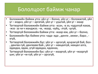 Бололцоот баймж чанар
• Боломжийн баймж утга: үйл үг – болно, үйл үг – боломжтой, үйл
үг – мэднэ, үйл үг – аргатай, үйл үг – ууштай, үйл үг – маар
• Тогтвортой боломжийн баймж утга: -хсан, -в ээ, чадалгүй яахав,
-жээ за чи ч манджээ. –м, -маар, -хуйц, -лгүй, -шгүй,
• Тогтворгүй боломжийн баймж утга: -маар юм, үйл үг – болно,
• Боломжийн бус баймж утга: чада- яда-, дөнгө-, амжи-, бара-, -
хгүй,
• Тогтвортой боломжийн бус: үйл үг – аргагүй, хүчрэхгүй бай, бол-
, дөнгөх-гүй, дөнгөхөө бай-, үйл үг – нөхцөлгүй, нөхцөл алга,
ядахдаа, ядаж, үгүй ядахдаа, ядахнаа,
• Тогтворгүй боломжийн бус: үйл үг – мааргүй, үйл үг –мааргүй
шиг, үйл үг –м-гүй, үйл үг – аргагүй,
 