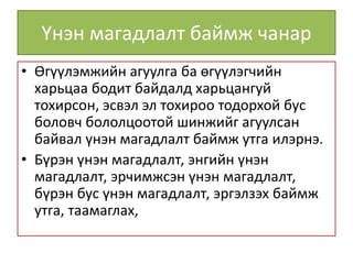 Үнэн магадлалт баймж чанар
• Өгүүлэмжийн агуулга ба өгүүлэгчийн
харьцаа бодит байдалд харьцангуй
тохирсон, эсвэл эл тохироо тодорхой бус
боловч бололцоотой шинжийг агуулсан
байвал үнэн магадлалт баймж утга илэрнэ.
• Бүрэн үнэн магадлалт, энгийн үнэн
магадлалт, эрчимжсэн үнэн магадлалт,
бүрэн бус үнэн магадлалт, эргэлзэх баймж
утга, таамаглах,
 