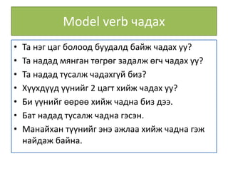 Model verb чадах
• Та нэг цаг болоод буудалд байж чадах уу?
• Та надад мянган төгрөг задалж өгч чадах уу?
• Та надад тусалж чадахгүй биз?
• Хүүхдүүд үүнийг 2 цагт хийж чадах уу?
• Би үүнийг өөрөө хийж чадна биз дээ.
• Бат надад тусалж чадна гэсэн.
• Манайхан түүнийг энэ ажлаа хийж чадна гэж
найдаж байна.
 