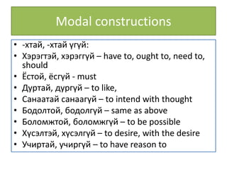 Modal constructions
• -хтай, -хтай үгүй:
• Хэрэгтэй, хэрэггүй – have to, ought to, need to,
should
• Ёстой, ёсгүй - must
• Дуртай, дургүй – to like,
• Санаатай санаагүй – to intend with thought
• Бодолтой, бодолгүй – same as above
• Боломжтой, боломжгүй – to be possible
• Хүсэлтэй, хүсэлгүй – to desire, with the desire
• Учиртай, учиргүй – to have reason to
 