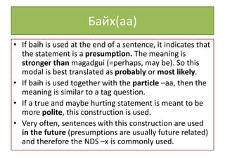 Байх(aa)
• If baih is used at the end of a sentence, it indicates that
the statement is a presumption. The meaning is
stronger than magadgui (=perhaps, may be). So this
modal is best translated as probably or most likely.
• If baih is used together with the particle –aa, then the
meaning is similar to a tag question.
• If a true and maybe hurting statement is meant to be
more polite, this construction is used.
• Very often, sentences with this construction are used
in the future (presumptions are usually future related)
and therefore the NDS –x is commonly used.
 