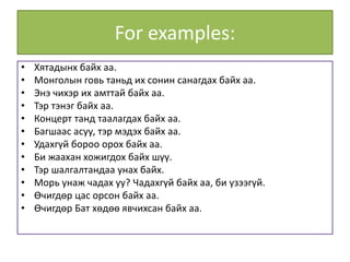 For examples:
• Хятадынх байх аа.
• Монголын говь таньд их сонин санагдах байх аа.
• Энэ чихэр их амттай байх аа.
• Тэр тэнэг байх аа.
• Концерт танд таалагдах байх аа.
• Багшаас асуу, тэр мэдэх байх аа.
• Удахгүй бороо орох байх аа.
• Би жаахан хожигдох байх шүү.
• Тэр шалгалтандаа унах байх.
• Морь унаж чадах уу? Чадахгүй байх аа, би үзээгүй.
• Өчигдөр цас орсон байх аа.
• Өчигдөр Бат хөдөө явчихсан байх аа.
 