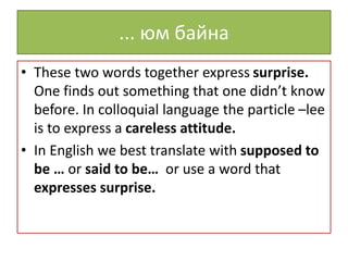 ... юм байна
• These two words together express surprise.
One finds out something that one didn’t know
before. In colloquial language the particle –lee
is to express a careless attitude.
• In English we best translate with supposed to
be … or said to be… or use a word that
expresses surprise.
 