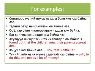 For examples:
• Сониноос түүний нөхөр нь маш баян хүн юм байна
лээ.
• Тэдний байр нь их хүйтэн юм байна лээ.
• Ооё, тэр охин японоор ярьж чаддаг юм байна.
• Бат хөгжим сонирхдог юм байна лээ.
• Хүүхдүүд нь эцэг эхийгээ их санадаг юм байна. I
found out that the children miss their parents a great
deal.
• Хэцүү л юм байна даа. – Boy, that’s difficult!
• Үүнийг хийхэд их мөнгө хэрэгтэй юм байна. – ugh, to
do this, one needs a lot of money!
 