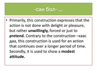 -сан бол- ...
• Primarily, this construction expresses that the
action is not done with delight or pleasure,
but rather unwillingly, forced or just to
pretend. Contrary to the construction –хаас
даа, this construction is used for an action
that continues over a longer period of time.
Secondly, it is used to show a modest
attitude.
 