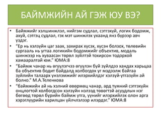 БАЙМЖИЙН АЙ ГЭЖ ЮУ ВЭ?
• Баймжийг хэлшинжлэл, нийгэм судлал, сэтгэхүй, логик бодомж,
ахуй, сэтгэц судлал, гэх мэт шинжлэх ухаанд янз бүрээр авч
үздэг.
• “Ер нь хэлзүйн цаг заах, захирах хүсэх, хүсэн болзох, төлөвийн
сургааль нь угтаа логикийн бодомжийг объектив, модаль
шинжээр нь хуваасан төрөл зүйлтэй тохирсон тодорхой
хамааралтай юм.” ЮМА:8
• “Баймж чанар нь өгүүлэгчээ өгүүлэн буй зүйлдээ хандах харьцаа
ба объектив бодит байдалд холбогдох уг мэдээлж байгаа
зүйлийн талаарх үнэлэмжийг илэрхийлдэг хэлзүй-утгазүйн ай
болно.” М.А.Теленкова
• “баймжийн ай нь хэлний өвөрмөц чанар, ард түмний сэтгэхүйн
онцлогтой холбогдсон хэлзүйн нэлээд төвөгтэй асуудлын нэг
бөгөөд төрөл бүрийн баймж утга, үүнийг илэрхийлэх олон арга
хэрэглүүрийн харилцан үйлчлэлээр илэрдэг.” ЮМА:8
 