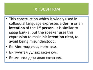 -х гэсэн юм
• This construction which is widely used in
colloquial language expresses a desire or an
intention of the 1st person. It is similar to –
маар байна, but the speaker uses this
expression to make his intention clear, to
avoid being misunderstood.
• Би Монголд очих гэсэн юм.
• Би түүнтэй уулзах гэсэн юм.
• Би монгол дээл авах гэсэн юм.
 