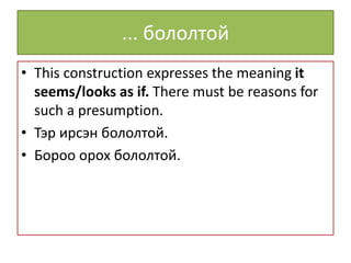 ... бололтой
• This construction expresses the meaning it
seems/looks as if. There must be reasons for
such a presumption.
• Тэр ирсэн бололтой.
• Бороо орох бололтой.
 