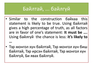 Байлтай, ... байлгүй
• Similar to the construction байхаа this
statement is likely to be true. Using байлтай
gives a high percentage of truth, as all factors
are in favor of one’s statement: It must be ….
Using байлгүй the chance is less: it’s likely to
…
• Тэр монгол хүн байлтай, Тэр монгол хүн биш
байлтай, Тэр ирсэн байлтай, Тэр монгол хүн
байлгүй, Би явах байлгүй.
 