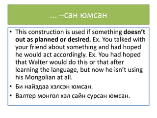 ... –сан юмсан
• This construction is used if something doesn’t
out as planned or desired. Ex. You talked with
your friend about something and had hoped
he would act accordingly. Ex. You had hoped
that Walter would do this or that after
learning the language, but now he isn’t using
his Mongolian at all.
• Би найздаа хэлсэн юмсан.
• Валтер монгол хэл сайн сурсан юмсан.
 