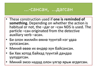 ...-сансан, ...дагсан
• These construction used if one is reminded of
something. Depending on whether the action is
habitual or not, the –даг or –сан NDS is used. The
particle –сан originated from the detective
auxiliary verb –асан.
• Би олон жилийн өмнө түүнтэй нэг удаа
уулзсансан.
• Миний өвөө их өндөр хүн байсансан.
• Би Хөх хотод байхад түүнтэй дандаа
уулздагсан.
• Миний эмээ надад олон үлгэр ярьж өгдөгсөн.
 