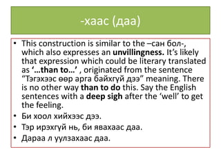 -хаас (даа)
• This construction is similar to the –сан бол-,
which also expresses an unvillingness. It’s likely
that expression which could be literary translated
as ‘…than to…’ , originated from the sentence
“Тэгэхээс өөр арга байхгүй дээ” meaning. There
is no other way than to do this. Say the English
sentences with a deep sigh after the ‘well’ to get
the feeling.
• Би хоол хийхээс дээ.
• Тэр ирэхгүй нь, би явахаас даа.
• Дараа л уулзахаас даа.
 