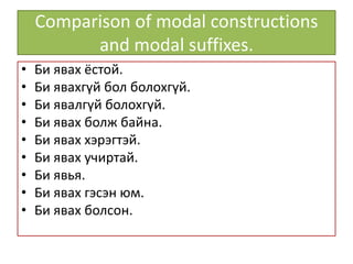 Comparison of modal constructions
and modal suffixes.
• Би явах ёстой.
• Би явахгүй бол болохгүй.
• Би явалгүй болохгүй.
• Би явах болж байна.
• Би явах хэрэгтэй.
• Би явах учиртай.
• Би явья.
• Би явах гэсэн юм.
• Би явах болсон.
 
