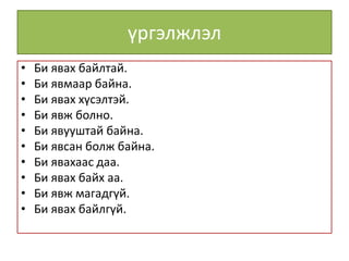 үргэлжлэл
• Би явах байлтай.
• Би явмаар байна.
• Би явах хүсэлтэй.
• Би явж болно.
• Би явууштай байна.
• Би явсан болж байна.
• Би явахаас даа.
• Би явах байх аа.
• Би явж магадгүй.
• Би явах байлгүй.
 