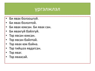үргэлжлэл
• Би явах болзошгүй.
• Би явах бололтой.
• Би явах юмсан. Би явах сан.
• Би явахгүй байлгүй.
• Тэр явсан юмсан.
• Тэр явсан байлтай.
• Тэр явах юм байна.
• Тэр тийшээ явдагсан.
• Тэр яваг.
• Тэр яваасай.
 