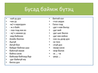 Бусад баймж бүтэц
• -на4 уу дээ
• -чих уу
• -ж/-ч харагдаач
• - ж л байг.
• - лаа гээд яах вэ
• - ж/-ч амжих уу
• -аад байхнаа
• Алийн болгон
• Ашгүй
• Аягүй бол
• байдаг байлаа шүү
• байлгүй яахав
• байна санж
• байсаар байгаад бүр
• -даг байхгүй юу
• билээ дээ
• битгий хэл
• -гчээ аядах
• Гэлээ гээд
• -даг ч юм билүү
• -даг вий
• -даг шиг билээ
• -даг юм хойно
• -сан нь дээр дээ
• -ж гэнэ
• -лгүй дээ
• -маар санж
• -мэр болох
• -ж ... –ж
• -рхуу ...
 