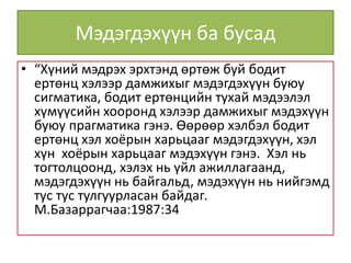 Мэдэгдэхүүн ба бусад
• “Хүний мэдрэх эрхтэнд өртөж буй бодит
ертөнц хэлээр дамжихыг мэдэгдэхүүн буюу
сигматика, бодит ертөнцийн тухай мэдээлэл
хүмүүсийн хооронд хэлээр дамжихыг мэдэхүүн
буюу прагматика гэнэ. Өөрөөр хэлбэл бодит
ертөнц хэл хоёрын харьцааг мэдэгдэхүүн, хэл
хүн хоёрын харьцааг мэдэхүүн гэнэ. Хэл нь
тогтолцоонд, хэлэх нь үйл ажиллагаанд,
мэдэгдэхүүн нь байгальд, мэдэхүүн нь нийгэмд
тус тус тулгуурласан байдаг.
М.Базаррагчаа:1987:34
 