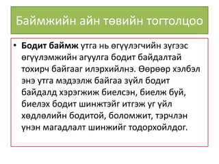 Баймжийн айн төвийн тогтолцоо
• Бодит баймж утга нь өгүүлэгчийн зүгээс
өгүүлэмжийн агуулга бодит байдалтай
тохирч байгааг илэрхийлнэ. Өөрөөр хэлбэл
энэ утга мэдээлж байгаа зүйл бодит
байдалд хэрэгжиж биелсэн, биелж буй,
биелэх бодит шинжтэйг итгэж уг үйл
хөдлөлийн бодитой, боломжит, тэрчлэн
үнэн магадлалт шинжийг тодорхойлдог.
 