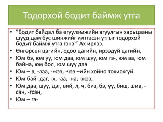 Тодорхой бодит баймж утга
• “Бодит байдал ба өгүүлэмжийн агуулгын харьцааны
шууд дам бус шинжийг илтгэсэн утгыг тодорхой
бодит баймж утга гэнэ.” Ах ирлээ.
• Өнгөрсөн цагийн, одоо цагийн, ирээдүй цагийн,
• Юм бэ, юм уу, юм даа, юм шүү, юм гэ-, юм аа, юм
байна, юм бол, юм шүү дээ
• Юм – в, -лаа, -жээ, -чээ –ийн хойно тохиохгүй.
• Юм бай- даг, -х, -аа, -на, -жээ,
• Юм даа, шүү, дэг, вий, л, ч, биз, бэ, үү, биш, шив, -
сан, -гсан,
• Юм – гэ-
 