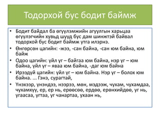 Тодорхой бус бодит баймж
• Бодит байдал ба өгүүлэмжийн агуулгын харьцаа
өгүүлэгчийн хувьд шууд бус дам шинжтэй байвал
тодорхой бус бодит баймж утга илэрнэ.
• Өнгөрсөн цагийн: -жээ, -сан байна, -сан юм байна, юм
байж
• Одоо цагийн: үйл үг – байгаа юм байна, нэр үг – юм
байна, үйл үг – яваа юм байна, -даг юм байна
• Ирээдүй цагийн: үйл үг – юм байна. Нэр үг – болох юм
байна. ... Гэнэ, сурагтай,
• Үнэхээр, үнэндээ, нээрээ, мөн, мэдээж, чухам, чухамдаа,
чухамхүү, ер, ер нь, ерөөсөө, ердөө, ерөнхийдөө, уг нь,
угаасаа, угтаа, уг чанартаа, ухаан нь,
 