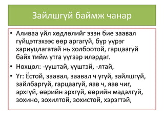 Зайлшгүй баймж чанар
• Аливаа үйл хөдлөлийг эзэн бие заавал
гүйцэтгэхээс өөр аргагүй, бүр үүрэг
хариуцлагатай нь холбоотой, гарцаагүй
байх тийм утга үүгээр илэрдэг.
• Нөхцөл: -ууштай, үүштэй, -лтай,
• Үг: Ёстой, заавал, заавал ч үгүй, зайлшгүй,
зайлбаргүй, гарцаагүй, яав ч, яав чиг,
эрхгүй, өөрийн эрхгүй, өөрийн мэдэлгүй,
зохино, зохилтой, зохистой, хэрэгтэй,
 