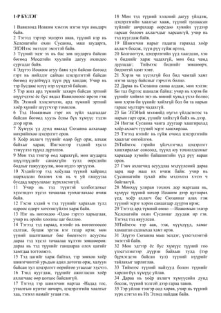 1-Р БҮЛЭГ
1 Вавилонд Иоаким хэмээх нэгэн хүн амьдарч
байв.
2 Тэгээд тэрээр эхнэрээ авав, түүний нэр нь
Хелсиагийн охин Сусанна, маш шударга,
ЭЗЭНээс эмээдэг эмэгтэй байв.
3 Түүний эцэг эх нь бас зөв шударга байсан
бөгөөд Мосегийн хуулийн дагуу охиндоо
сургадаг байв.
4 Эдүгээ Иоаким агуу баян хүн байсан бөгөөд
гэрт нь нийлдэг сайхан цэцэрлэгтэй байсан
бөгөөд иудейчүүд түүн рүү хандав; Учир нь
тэр бусдаас илүү нэр хүндтэй байсан.
5 Тэр жил ард түмнийг захирч байсан эртний
шүүгчдээс ёс бус явдал Вавилоноос ирсэн гэж
Их Эзэний хэлсэнчлэн, ард түмний эртний
хоёр хүнийг шүүгчээр томилов.
6 Тэд Иоакимын гэрт их зүйл хадгалдаг
байсан бөгөөд хууль ёсны бүх хүмүүс тэдэн
дээр ирэв.
7 Хүмүүс үд дунд явахад Сюзанна алхахаар
нөхрийнхөө цэцэрлэгт оров.
8 Хоёр ахлагч түүнийг өдөр бүр орж, алхаж
байхыг харав; Ингэснээр тэдний хүсэл
тэмүүлэл түүнд дүрэлзэв.
9 Мөн тэд тэнгэр өөд харахгүй, мөн шударга
шүүлтүүдийг санахгүйн тулд өөрсдийн
бодлыг гажуудуулж, мөн нүдээ эргүүлэв.
10 Хэдийгээр тэд хоёулаа түүний хайранд
шархадсан боловч хэн нь ч уй гашуугаа
бусдад харуулахыг зүрхэлсэнгүй.
11 Учир нь тэд түүнтэй холбогдохыг
хүссэндээ хүсэл тачаалаа тунхаглахаас ичиж
байв.
12 Гэсэн хэдий ч тэд түүнийг харахын тулд
өдрөөс өдөрт хичээнгүйлэн харж байв.
13 Нэг нь нөгөөдөө -Одоо гэртээ харьцгаая,
учир нь оройн хоолны цаг боллоо.
14 Тэгээд тэд гараад, нэгийг нь нөгөөгөөсөө
салгаж, буцаж эргэж нэг газар ирэв; мөн
үүний шалтгааныг бие биенээсээ асуусны
дараа тэд хүсэл тачаалаа хүлээн зөвшөөрөв:
дараа нь тэд түүнийг ганцаараа олох цагийг
хамтдаа тогтоожээ.
15 Тэд цагийг харж байтал, тэр зөвхөн хоёр
шивэгчинтэй урьдын адил дотогш орж, халуун
байсан тул цэцэрлэгт өөрийгөө угаахыг хүсчээ.
16 Тэнд нуугдаж, түүнийг ажигласан хоёр
ахлагчаас өөр цогцос байсангүй.
17 Тэгээд тэр шивэгчин нартаа -Надад тос,
угаалгын нунтаг авчирч, цэцэрлэгийн хаалгыг
хаа, тэгвэл намайг угаая гэв.
18 Мөн тэд түүний хэлсний дагуу үйлдэж,
цэцэрлэгийн хаалгыг хааж, түүний тушаасан
зүйлийг авчрахаар өөрсдөө хувийн үүдээр
гарсан боловч ахлагчдыг харсангүй, учир нь
тэд нуугдаж байв.
19 Шивэгчин нарыг гадагш гарахад хоёр
ахлагч босож, түүн рүү гүйж ирээд,
20 Болгоогтун, цэцэрлэгийн үүд хаагдсан, хэн
ч биднийг харж чадахгүй, мөн бид чамд
дурладаг; Тиймээс биднийг зөвшөөрч,
бидэнтэй хамт хэвт.
21 Хэрэв чи хүсэхгүй бол бид чамтай хамт
нэгэн залуу байсныг гэрчлэх болно.
22 Дараа нь Сюзанна санаа алдаж, мөн хэлэв:
Би тал бүрээс шаналж байна: учир нь хэрэв би
үүнийг хийвэл энэ нь миний хувьд үхэл болно;
мөн хэрэв би үүнийг хийхгүй бол би та нарын
гараас мултарч чадахгүй.
23 Би ЭЗЭНий мэлмийд нүгэл үйлдсэнээс та
нарын гарт орж, үүнийг хийхгүй байх нь дээр.
24 Ингэж Сусанна чанга дуугаар хашгирахад
хоёр ахлагч түүний эсрэг хашхирлаа.
25 Тэгээд нэгийг нь гүйж очоод цэцэрлэгийн
хаалгыг онгойлгов.
26Тиймээс гэрийн үйлчлэгчид цэцэрлэгт
хашхирахыг сонсоод, түүнд юу тохиолдсоныг
харахаар хувийн байшингийн үүд рүү яаран
оров.
27 Гэвч ахлагчид асуудлаа мэдүүлсний дараа
зарц нар маш их ичиж байв: учир нь
Сусаннагийн тухай ийм мэдээлэл хэзээ ч
байгаагүй.
28 Мөнхүү улиран тохиох дор маргааш нь,
хүмүүс түүний нөхөр Иоаким дээр цугларах
үед, хоёр ахлагч бас Сюзаннаг алах гэж
түүний эсрэг хорон санаагаар дүүрэн ирэв;
29 Тэгээд ард түмний өмнө —Иоакимын эхнэр
Хелсиагийн охин Сусаннаг дуудаж ир гэв.
Тэгээд тэд явуулсан.
30Тиймээс тэр аав, ээж, хүүхдүүд, хамаг
хамаатан садныхаа хамт ирэв.
31 Эдүгээ Сюзанна маш эелдэг, үзэсгэлэнтэй
эмэгтэй байв.
32 Мөн эдгээр ёс бус хүмүүс түүний гоо
үзэсгэлэнгээр дүүрэн байхын тулд (тэр
бүрхэгдсэн байсан тул) түүний нүүрийг
тайлахыг зарлиглав.
33 Тиймээс түүний найзууд болон түүнийг
харсан бүх хүмүүс уйлав.
34 Дараа нь хоёр ахлагч хүмүүсийн дунд
босож, түүний толгой дээр гараа тавив.
35 Тэр уйлан тэнгэр өөд харав, учир нь түүний
зүрх сэтгэл нь Их Эзэнд найдаж байв.
 