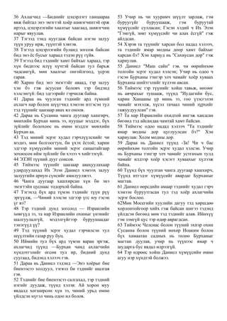 36 Ахлагчид —Биднийг цэцэрлэгт ганцаараа
явж байтал энэ эмэгтэй хоёр шивэгчинтэй орж
ирээд, цэцэрлэгийн хаалгыг хаагаад, шивэгчин
нарыг явуулав.
37 Тэгээд тэнд нуугдаж байсан нэгэн залуу
түүн уруу ирж, түүнтэй хэвтэв.
38 Тэгээд цэцэрлэгийн буланд зогсож байсан
бид энэ ёс бусыг хараад тэдэн рүү гүйв.
39 Тэгээд бид тэднийг хамт байхыг хараад, тэр
хүн биднээс илүү хүчтэй байсан тул барьж
чадсангүй, мөн хаалгыг онгойлгоод, үсрэн
гарав.
40 Харин бид энэ эмэгтэйг аваад, тэр залуу
хэн бэ гэж асуусан боловч тэр бидэнд
хэлсэнгүй: бид эдгээрийг гэрчилж байна.
41 Дараа нь чуулган тэднийг ард түмний
ахлагч нар болон шүүгчид хэмээн итгэсэн тул
тэд түүнийг цаазаар авах ял оноов.
42 Дараа нь Сусанна чанга дуугаар хашгирч,
мөнхийн Бурхан минь ээ, нууцыг мэддэг, бүх
зүйлийг болохоос нь өмнө мэддэг мөнхийн
Бурхан аа.
43 Тэд миний эсрэг худал гэрчлүүлснийг чи
мэднэ, мөн болгоогтун, би үхэх ёстой; харин
эдгээр хүмүүсийн миний эсрэг санаатайгаар
зохиосон ийм зүйлийг би хэзээ ч хийгээгүй.
44 ЭЗЭН түүний дууг сонсов.
45 Тиймээс түүнийг цаазаар авахуулахаар
удирдуулахад Их Эзэн Даниел хэмээх залуу
залуугийн ариун сүнсийг амилуулжээ.
46 Чанга дуугаар хашхирсан хүн би энэ
эмэгтэйн цуснаас тодорхой байна.
47 Тэгэхэд бүх ард түмэн тэднийг түүн рүү
эргүүлж, —Чиний хэлсэн эдгээр үгс юу гэсэн
үг вэ?
48 Тэр тэдний дунд зогсоод — Израилийн
хөвгүүд ээ, та нар Израилийн охиныг үнэнийг
шалгуулалгүй, мэдэлгүйгээр буруушаадаг
тэнэгүүд үү?
49 Тэд түүний эсрэг худал гэрчилсэн тул
шүүлтийн газар руу буц.
50 Иймийн тул бүх ард түмэн яаран эргэж,
ахлагчид түүнд —Бурхан чамд ахлагчийн
хүндэтгэлийг өгсөн тул ир, бидний дунд
суугаад, бидэнд хэлээч гэв.
51 Дараа нь Даниел тэдэнд —Энэ хоёрыг бие
биенээсээ холдуул, тэгвэл би тэднийг шалгая
гэв.
52 Тэднийг бие биенээсээ салгахад, тэр тэдний
нэгийг дуудаж, түүнд хэлэв: Ай хорон муу
явдалд хөгширсөн хүн ээ, чиний урьд өмнө
үйлдсэн нүгэл чинь одоо ил болов.
53 Учир нь чи хуурамч шүүлт зарлаж, гэм
буруугүйг буруушааж, гэм буруутай
хүмүүсийг сулласан; Гэсэн хэдий ч Их Эзэн
"Гэмгүй, зөвт хүмүүсийг чи алах ёсгүй" гэж
айлдсан.
54 Хэрэв та түүнийг харсан бол надад хэлээч,
та тэднийг ямар модны доор хамт байхыг
харсан бэ? Хэн хариуд нь "Сахиусан дор" гэж
хариулав.
55 Даниел "Маш сайн" гэв. чи өөрийнхөө
толгойн эсрэг худал хэлсэн; Учир нь одоо ч
гэсэн Бурханы тэнгэр элч чамайг хоёр хуваах
Бурханы шийтгэлийг хүлээн авсан.
56 Тиймээс тэр түүнийг хойш тавьж, нөгөөг
нь авчрахыг тушааж, түүнд "Иудагийн бус,
харин Ханааны үр минь ээ, гоо үзэсгэлэн
чамайг мэхэлж, хүсэл тачаал чиний зүрхийг
гажуудуулсан" гэв.
57 Та нар Израилийн охидтой ингэж хандсан
бөгөөд тэд айсандаа чамтай хамт байсан.
58 Тиймээс одоо надад хэлээч "Та тэднийг
ямар модны дор цуглуулсан бэ?" Хэн
хариулав: Холм модны дор.
59 Дараа нь Даниел түүнд -За! Чи ч бас
өөрийнхөө толгойн эсрэг худал хэлсэн. Учир
нь Бурханы тэнгэр элч чамайг устгахын тулд
чамайг илдээр хоёр хэсэгт хуваахыг хүлээж
байна.
60 Түүнд бүх чуулган чанга дуугаар хашхирч,
Түүнд итгэдэг хүмүүсийг авардаг Бурханыг
магтав.
61 Даниел өөрсдийн амаар тэднийг худал гэрч
хэмээн буруутгасан тул тэд хоёр ахлагчийн
эсрэг бослоо.
62Мөн Мосегийн хуулийн дагуу тэд хөршдөө
хорлонтойгоор хийх гэж байсан шигээ тэдэнд
үйлдсэн бөгөөд мөн тэд тэднийг алав. Ийнхүү
гэм зэмгүй цус тэр өдөр аврагдсан.
63 Тиймээс Челсиас болон түүний эхнэр охин
Сусанна болон түүний нөхөр Иоаким болон
бүх хамаатан садных нь төлөө Бурханыг
магтан дуулав, учир нь түүнээс ямар ч
шударга бус явдал илрээгүй.
64 Тэр өдрөөс хойш Даниел хүмүүсийн өмнө
агуу нэр хүндтэй болжээ.
 