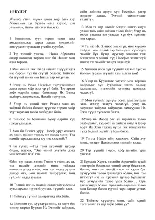 1-Р БҮЛЭГ
Жейкоб, Рахел нарын арван хоёр дахь хүү
Бенжамин гэр бүлийн нялх хүүхэд, гүн
ухаантан, буяны үйлстэн болжээ.
1 Бениамины зуун хорин таван жил
амьдарсаныхаа дараа дагаж мөрдөхийг
хөвгүүддээ тушаасан үгсийн хуулбар.
2 Тэр тэднийг үнсэж, —Исаак Абрахамд
өндөр насандаа төрсөн шиг би Иаковт мөн
адил төрсөн.
3 Мөн миний ээж Рахел намайг төрүүлэхдээ
нас барсан тул би сүүгүй болсон; Тиймээс
би түүний шивэгчин Билхагаар хөхүүлэв.
4 Учир нь Рахел Иосефыг төрүүлснийхээ
дараа арван хоёр жил үргүй байв. Тэр арван
хоёр өдрийн мацаг барилтаар Их Эзэнд
залбирч, жирэмсэлж, Намайг төрүүлэв.
5 Учир нь миний эцэг Рахелд маш их
хайртай байсан бөгөөд түүнээс төрсөн хоёр
хүүг харахын төлөө залбирдаг байв.
6 Тиймээс би Бениамин буюу өдрийн хүү
гэж дуудагдсан.
7 Мөн би Египет уруу, Иосеф уруу очиход
ах маань намайг таньж, тэр надад хэлэв: Тэд
намайг зарахдаа аавд юу гэж хэлсэн бэ?
8 Би түүнд —Тэд таны хүрэмийг цусаар
будаж, илгээж, "Энэ чиний хүүгийн дээл
мөн эсэхийг мэд" гэв.
9Мөн тэр надад хэлэв: Тэгсэн ч гэсэн, ах аа,
тэд намайг дээлийг минь тайлаад
ишмаелчүүдэд өгсөн, мөн тэд надад ууцны
даавуу өгч, мөн намайг ташуурдаж, мөн
гүйхийг надад тушаав.
10 Тэдний нэг нь намайг саваагаар зодсоны
хувьд арслан түүнтэй уулзаж, түүнийг алав.
11 Тийнхүү түүний хамтрагчид айж байв.
12 Тиймийн тул, хүүхдүүд минь, та нар ч бас
тэнгэр газрын Бурхан Их Эзэнийг хайрлаж,
сайн хийгээд ариун хүн Иосефын үлгэр
жишээг дагаж, Түүний зарлигуудыг
сахигтун.
13 Мөн та нар намайг мэддэг шигээ оюун
ухаан тань сайн сайхны төлөө байг; Учир нь
оюун ухаанаа зөв угаадаг хүн бүх зүйлийг
зөв хардаг.
14 Та нар Их Эзэнээс эмээгтүн, мөн хөршөө
хайрла; мөн хэдийгээр Белиарын сүнснүүд
чамайг бүх бузар муугаар зовооно гэж
мэдэгдсэн ч миний дүү Иосефыг эзэгнээгүй
шигээ тэд чамайг захирч чадахгүй.,
15 Хичнээн олон хүн түүнийг алахыг хүссэн
боловч Бурхан түүнийг хамгаалсан юм!
16 Учир нь Бурханаас эмээдэг мөн хөршөө
хайрладаг хүн Бурханаас эмээх замаар
халхлагдан, итгэгчийн сүнсэнд цохиулж
чадахгүй.
17 Мөн түүнийг хүмүүс эсвэл араатнуудын
заль мэхээр захирч чадахгүй, учир нь
хөршдөө хайрлах хайраараа дамжуулан Их
Эзэн түүнд тусалсан билээ.
18Учир нь Иосеф бас ах нарынхаа төлөө
залбирахыг, тэд өөрт нь хийсэн ямар ч бузар
мууг Их Эзэн тэдэнд нүгэл гэж тооцохгүйн
тулд бидний эцгийг гуйсан билээ.
19 Тэгээд Иаков ийн хашхирч: Сайн хүү
минь, чи эцэг Иаковынхоо гэдэсийг яллаа.
20 Тэр түүнийг тэврэн, хоёр цагийн турш
үнсээд:
21Бурханы Хурга, дэлхийн Аврагчийн тухай
тэнгэрийн бошиглол чиний дотор биелэгдэх
болно, мөн гэм зэмгүй нэгэн нь хууль бус
хүмүүсийн төлөө тушаагдах болно, мөн гэм
нүгэлгүй нэг нь гэрээний цусаар бурханлаг
бус хүмүүсийн төлөө үхэх болно. , Харь
үндэстнүүд болон Израилийн авралын төлөө,
мөн Белиар болон түүний зарц нарыг устгах
болно.
22 Тиймээс хүүхдүүд минь, сайн хүний
төгсгөлийг та нар харж байна уу?
 