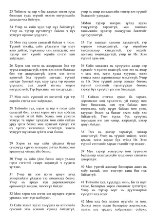 23 Тиймээс та нар ч бас алдрын титэм зүүж
болохын тулд түүний энэрэн нигүүлслийн
дагалдагчид байгтун.
24 Учир нь сайн хүнд хар нүд байдаггүй;
Учир нь тэрээр нүгэлтнүүд байсан ч бүх
хүмүүст өршөөл үзүүлдэг.
25 Мөн тэд хорон санаатай байсан ч гэсэн.
Түүний тухайд, сайн үйлсээрээ тэр мууг
ялан дийлж, Бурханаар хамгаалагдсан; мөн
тэрээр зөвт хүнийг өөрийн сэтгэл шиг
хайрладаг.
26 Хэрэв хэн нэгэн нь алдаршсан бол тэр
түүнд атаархдаггүй; хэрэв хэн нэгэн баяжсан
бол тэр атаархдаггүй; хэрэв хэн нэгэн
зоригтой бол түүнийг магтдаг; түүний
магтдаг буянтай хүн; ядуу хүнд тэр өршөөл
үзүүлдэг; сул дорой нэгэнд энэрэн
нигүүлсэхүй; Тэр Бурханыг магтан дуулдаг.
27 Мөн сайн сүнсний ач ивээлтэй хүн тэр
өөрийн сэтгэл шиг хайрладаг.
28 Тиймийн тул, хэрэв та нар ч гэсэн сайн
санаатай бол, тэгвэл хорон муу хүн хоёулаа
та нартай эвтэй байх болно, мөн үрэлгэн
хүмүүс та нарыг хүндэлж мөн сайн сайхан
уруу эргэх болно; мөн шунахай хүмүүс хэт
их хүслээ зогсоогоод зогсохгүй, зовсон
хүмүүст шуналын зүйлээ өгөх болно.
29 Хэрэв та нар сайн үйлдвэл бузар
сүнснүүд хүртэл та нараас зугтах болно; мөн
араатнууд чамаас айх болно.
30 Учир нь сайн үйлс болон оюун ухаанд
гэрэл гэгээтэй газарт харанхуй ч түүнээс
зугтдаг.
31 Учир нь хэн нэгэн ариун хүнд
хүчирхийлэл үйлдвэл тэр наманчлах болно;
Учир нь ариун хүн доромжлогчдоо
өршөөнгүй хандаж, чимээгүй байдаг.
32 Мөн хэрэв хэн нэгэн зөв шударга хүнээс
урвавал, зөвт хүн залбирдаг.
33 Сайн хүний хүсэл тэмүүлэл нь итгэгчийн
сүнсний заль мэхний хүчинд байдаггүй,
учир нь амар амгалангийн тэнгэр элч түүний
бодгалийг удирддаг.
34Мөн тэрээр завхрах зүйлд хүсэл
тэмүүллээр хардаггүй, мөн таашаал
ханамжийн хүслээр дамжуулан баялгийг
цуглуулдаггүй.
35 Тэр таашаал ханамж эдэлдэггүй, тэр
хөршөө гомдоодоггүй, тэр өөрийгөө
тансаглалаар ханадаггүй, тэр нүдийг
өргөхөд төөрөгддөггүй, учир нь Их Эзэн
түүний хувь юм.
36 Сайн хандлага нь хүмүүсээс алдар нэр
хүндийг ч хүлээн авдаггүй, мөн энэ нь ямар
ч заль мэх, эсвэл худал хуурмаг, эсвэл
тэмцэл эсвэл доромжлолыг мэддэггүй; Учир
нь Их Эзэн түүний дотор оршдог бөгөөд
түүний сэтгэлийг гэрэлтүүлдэг бөгөөд
тэрээр бүх хүмүүст үргэлж баярладаг.
37 Сайхан сэтгэлд ерөөл ба хараал,
доромжлол мөн хүндэтгэл, уй гашуу мөн
баяр баясгалан, нам гүм байдал мөн
төөрөгдөл, хоёр нүүрт байдал мөн үнэн,
ядуурал болон эд баялаг гэсэн хоёр хэл
байдаггүй; Гэвч түүнд бүх хүмүүнд
зориулсан нэг зан чанар, ялзраагүй, цэвэр
ариун байдаг.
38 Энэ нь давхар хараагүй, давхар
сонсголгүй; Учир нь түүний хийдэг, эсвэл
ярьдаг, эсвэл хардаг бүх зүйлд Их Эзэн
түүний сэтгэлийг хардаг гэдгийг тэр мэддэг.
39 Мөн тэрээр хүмүүсээр мөн түүнчлэн
Бурханаар яллагдахгүйн тулд оюун санаагаа
цэвэрлэдэг.
40 Мөн үүнтэй адилаар Белиарын ажил нь
хоёр талтай, мөн тэдгээрт ганц бие гэж
байдаггүй.
41 Тиймийн тул, хүүхдүүд минь, Би та нарт
хэлье, Белиарын хорон санаанаас зугтагтун;
Учир нь тэрээр өөрт нь дуулгавартай
хүмүүст илд өгдөг.
42 Мөн илд бол долоон муугийн эх мөн.
Эхлээд оюун ухаан Белиараар жирэмсэлж,
эхлээд цус урсдаг; хоёрдугаарт сүйрэл;
 