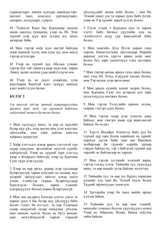 гуравдугаарт, зовлон зүдгүүр; дөрөвдүгээрт,
цөллөг; тавд, хомсдол; зургаадугаарт,
сандрах; долдугаарт, сүйрэл.
43 "Тиймээс Каин бас Бурханаар долоон
өшөө авалтад тушаасан, учир нь Их Эзэн
түүний дээр зуун жил тутамд нэг тахал
авчирдаг байв.
44 Мөн тэрээр хоёр зуун настай байхдаа
зовж шаналж эхлэв, мөн есөн зуу дахь жилд
тэрээр устгагдав.
45 Учир нь түүний дүү Абелын улмаас
тэрээр бүх гай гамшгуудаар шүүгдэж, харин
Ламех далан долоон удаа шийтгэгдсэн юм.
46 Учир нь ах дүүст атаархаж, үзэн
ядалтаараа Каинтай адил хүмүүс мөнхөд
адил шийтгэгдэх болно.
БҮЛЭГ 2
3-р ишлэлд эдгээр эртний патриархуудын
ярианы дүрс тод, гэр оронтой байдлын
гайхалтай жишээ багтсан болно.
1 Мөн хүүхдүүд минь, та нар ах дүүсийн
бузар муу үйл, атаа жөтөө мөн үзэн ядалтаас
зайлсхийж, мөн сайн сайхан хийгээд
хайранд зуурагтун.
2 Хайр сэтгэлдээ цэвэр ариун сэтгэлтэй хүн
садар самууныг эрэлхийлж эмэгтэй хүнийг
хайхрахгүй; Учир нь түүний зүрх сэтгэлд
ямар ч бохирдол байхгүй, учир нь Бурханы
Сүнс түүн дээр суудаг.
3 Учир нь нар аргал, шавар дээр туссанаар
бузартдаггүй, харин хоёуланг нь хатааж, муу
үнэрийг зайлуулдаг; иймээс цэвэр оюун
ухаан хэдийгээр газрын бузартнуудаар
бүрхэгдсэн боловч, харин тэднийг
цэвэршүүлдэг бөгөөд өөрөө бузартдаггүй.
4 Мөн зөв шударга Енохын үгнээс үзвэл та
нарын дунд ч бас бузар муу үйлдлүүд байх
болно гэдэгт би итгэдэг: та нар Содомын
садар самуунтай садар самууныг үйлдэж,
мөн цөөхөн хүнээс бусад нь бүгд мөхөж,
мөн эмэгтэйчүүдтэй харгис хэрцгий
үйлдлүүдийг дахин хийх болно. ; мөн Их
Эзэний хаант улс та нарын дунд байх ёсгүй,
учир нь Тэр үүнийг даруй устгах болно.
5 Гэсэн хэдий ч Бурханы сүм та нарын
хэсэгт байх бөгөөд сүүлчийн сүм нь
эхнийхээсээ илүү сүр жавхлантай байх
болно.
6 Мөн хамгийн Дээд Нэгэн цорын ганц
төрсөн бошиглогчийн айлчлалаар Өөрийн
авралыг илгээх хүртэл арван хоёр овог
болон бүх харь үндэстнүүд тэнд цугларах
болно.
7 Мөн тэрээр анхны ариун сүмд орох болно,
мөн тэнд Их Эзэнд эгдүүцэн хандах болно,
мөн Тэр модон дээр өргөгдөнө.
8 Мөн ариун сүмийн хөшиг задрах болно,
мөн Бурханы Сүнс гал асгарсан мэт харь
үндэстнүүдэд шилжих болно.
9 Мөн тэрээр Үхэгсдийн орноос өгсөж,
газраас тэнгэрт одох болно.
10 Мөн тэрээр газар дээр хэчнээн дорд
байхыг, мөн тэнгэрт ямар сүр жавхлантай
байхыг би мэднэ.
11 Эдүгээ Иосефыг Египетэд байх үед би
түүний дүр төрх болон царайных нь дүрийг
харахыг хүсэж байв; мөн аав Иаковын
залбирлаар би түүнийг өдрийн цагаар
сэрүүн байхад нь, тэр ч байтугай түүний дүр
төрхийг яг байгаагаар нь харсан.
12 Мөн тэрээр эдгээрийг хэлсний дараа,
тэрээр тэдэнд хэлэв: Тиймийн тул, хүүхдүүд
минь, та нар намайг үхэж байгааг мэдэгтүн.
13 Тиймийн тул, та нар тус бүрдээ хөршдөө
үнэнийг хэл, мөн Их Эзэний хууль болон
Түүний зарлигуудыг сахигтун.
14 Эдгээрийн учир би чамд өвийн оронд
үлдээж байна.
15 Тиймийн тул, та нар мөн тэднийг
мөнхийн эзэмшил болгон хүүхдүүддээ өгөөч;
Учир нь Абрахам, Исаак, Иаков хоёулаа
тийм байсан.
 